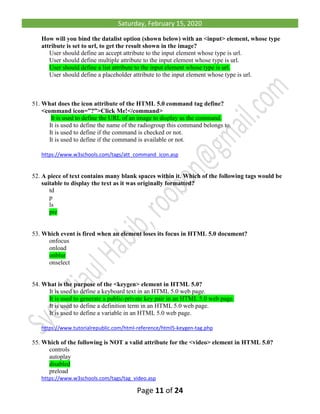 Saturday, February 15, 2020
Page 11 of 24
How will you bind the datalist option (shown below) with an <input> element, whose type
attribute is set to url, to get the result shown in the image?
User should define an accept attribute to the input element whose type is url.
User should define multiple attribute to the input element whose type is url.
User should define a list attribute to the input element whose type is url.
User should define a placeholder attribute to the input element whose type is url.
51. What does the icon attribute of the HTML 5.0 command tag define?
<command icon=”?”>Click Me!</command>
It is used to define the URL of an image to display as the command.
It is used to define the name of the radiogroup this command belongs to.
It is used to define if the command is checked or not.
It is used to define if the command is available or not.
https://www.w3schools.com/tags/att_command_icon.asp
52. A piece of text contains many blank spaces within it. Which of the following tags would be
suitable to display the text as it was originally formatted?
td
p
ls
pre
53. Which event is fired when an element loses its focus in HTML 5.0 document?
onfocus
onload
onblur
onselect
54. What is the purpose of the <keygen> element in HTML 5.0?
It is used to define a keyboard text in an HTML 5.0 web page.
It is used to generate a public-private key pair in an HTML 5.0 web page.
It is used to define a definition term in an HTML 5.0 web page.
It is used to define a variable in an HTML 5.0 web page.
https://www.tutorialrepublic.com/html-reference/html5-keygen-tag.php
55. Which of the following is NOT a valid attribute for the <video> element in HTML 5.0?
controls
autoplay
disabled
preload
https://www.w3schools.com/tags/tag_video.asp
 