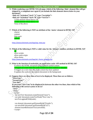Saturday, February 15, 2020
Page 12 of 24
56. While rendering your HTML 5.0 web page, which of the following <link> element files will get
skipped by a compliant user agent if you include the link elements shown below in your
document?
<link rel=”stylesheet” href=”A” type=”text/plain”>
<link rel=”stylesheet” href=”B” type=”text/css”>
A link element whose href is “B”
A link element whose href is “A”
None of the above
57. Which of the following is NOT an attribute of the <meta> element in HTML 5.0?
charset
content
http-equiv
scheme
https://www.w3schools.com/tags/tag_meta.asp
58. Which of the following is NOT a valid value for the <iframe> sandbox attribute in HTML 5.0?
url
allow-scripts
allow-same-origin
allow-forms
https://www.w3schools.com/tags/att_iframe_sandbox.asp
59. What is the function of onobsolete, an application cache API method in HTML 5.0?
It reflows the HTML document using updated cached content.
It triggers an event when the cache content has been marked as obsolete.
It triggers an event when the cache content has been updated.
It updates the cache for the current document in the background.
60. Suppose there are three lines of text to be displayed. These lines are as follows:
"First Line",
"Second Line"
"New line"
If you want "New Line"to be displayed in between the other two lines, then which of the
following is the correct syntax to do so?
<html>
<body>
<script>
var newText=document.createElement("anew");
var node=document.createTextNode("New Line.");
newText.appendChild(node);
var element=document.getElementById("Firstdiv");
var newchild=document.getElementById("a2");
element.insertBefore(newText,newchild);
</script>
 