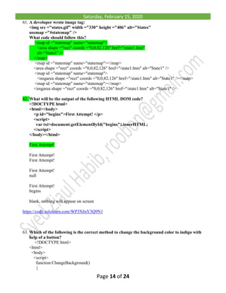 Saturday, February 15, 2020
Page 14 of 24
61. A developer wrote image tag:
<img src ="states.gif" width ="330" height ="406" alt="States"
usemap ="#statemap" />
What code should follow this?
<map id ="statemap" name="statemap">
<area shape ="rect" coords ="0,0,82,126" href="/state1.htm"
alt="State1" />
</map>
<map id ="statemap" name="statemap"></map>
<area shape ="rect" coords ="0,0,82,126" href="/state1.htm" alt="State1" />
<map id ="statemap" name="statemap">
<imgarea shape ="rect" coords ="0,0,82,126" href="/state1.htm" alt="State1" /></map>
<map id ="statemap" name="statemap"></map>
<imgarea shape ="rect" coords ="0,0,82,126" href="/state1.htm" alt="State1" />
62. What will be the output of the following HTML DOM code?
<!DOCTYPE html>
<html><body>
<p id="begins">First Attempt! </p>
<script>
var txt=document.getElementById("begins").innerHTML;
</script>
</body></html>
First Attempt!
First Attempt!
First Attempt!
First Attempt!
null
First Attempt!
begins
blank, nothing will appear on screen
https://code.sololearn.com/WP3NJnY3Q9N1
63. Which of the following is the correct method to change the background color to indigo with
help of a button?
<!DOCTYPE html>
<html>
<body>
<script>
function ChangeBackground()
{
 