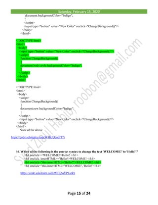 Saturday, February 15, 2020
Page 15 of 24
document.backgroundColor="Indigo";
}
</script>
<input type="button" value="New Color" onclick="ChangeBackground()"/>
</body>
</html>
<!DOCTYPE html>
<html>
<body>
<input type="button" value="New Color" onclick="ChangeBackground()"/>
<script>
function ChangeBackground()
{
document.body.style.backgroundColor="Indigo";
}
</script>
</body>
</html>
<!DOCTYPE html>
<html>
<body>
<script>
function ChangeBackground()
{
document.new.backgroundColor="Indigo";
}
</script>
<input type="button" value="New Color" onclick="ChangeBackground()"/>
</body>
</html>
None of the above
https://code.sololearn.com/W1KJQcooIT7t
64. Which of the following is the correct syntax to change the text 'WELCOME!' to 'Hello!'?
<h1 onclick=='WELCOME!'>Hello! </h1>
<h1 onclick. innerHTML=='Hello!'>WELCOME! </h1>
<h1 onclick="this.innerHTML='Hello!'">WELCOME! </h1>
<h1 onclick="this.innerHTML='WELCOME!', 'Hello!' </h1>
https://code.sololearn.com/WTqZuVP1szkS
 