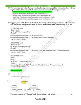 Saturday, February 15, 2020
Page 16 of 24
65. You want to create a link for your website allowing users to email the webmaster. How will you
implement this if the webmaster's email address is webmasterOxcompany.com?
<a href="mailto:webmasterOxcompany.com">webmaster</a>
<a href="/webmasterOxcompany.com">webmaster</a>
<a http="mail:webmasterOxcompany.com">webmaster</a>
<mail http="send:webmasterOxcompany.com">webmaster</mail>
<a href="mailto://webmasterOxcompany.com">webmaster</a>
66. Suppose you want to display certain text , for example, "First Program !"in red color and times
new roman font family on the screen. Which of the following is the correct syntax to do so?
<!DOCTYPE html>
<html><body>
<p id="p1">First program!</p>
<script>
document.getElementByld("p1").style.color="red";
document.getElementByld("p1").style.fontFamily=Times newroman";
</script><body><html>
<!DOCTYPE html>
<html><body>
<p id="p1 ">First program!</p>
<script>
document.getElementByld("p1").style.color="red" && style.fontFamily="Times new roman";
</script><body><html>
<!DOCTYPE html>
<html>
<body>
<p id="p1 ">First program!</p>
<script>
document.getElementByld("p1")color="red" && fontFamily="Times new roman";
</script><body><html>
None of the above
67.
The name property of "Element"node shown in figure will return ____________________.
 