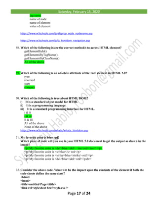 Saturday, February 15, 2020
Page 17 of 24
tag name
name of node
name of element
value of element
https://www.w3schools.com/jsref/prop_node_nodename.asp
https://www.w3schools.com/js/js_htmldom_navigation.asp
68. Which of the following is/are the correct method/s to access HTML element?
getElementById()
getElementsByTagName()
getElementsByClassName()
All of the above
69. Which of the following is an obsolete attribute of the <ol> element in HTML 5.0?
type
reversed
start
compact
70. Which of the following is true about HTML DOM?
i) It is a standard object model for HTML
ii) It is a programming language.
iii) It is a standard programming interface for HTML.
i & ii
i & iii
ii & iii
All of the above
None of the above
https://www.w3schools.com/whatis/whatis_htmldom.asp
71. My favorite color is blue red!
Which piece of code will you use in your HTML 5.0 document to get the output as shown in the
image?
<p>My favorite color is <del>blue</del> <ins>red</ins>!</p>
<p>My favorite color is <s>blue</s> red</p>
<p>My favorite color is <strike>blue</strike> red!</p>
<p>My favorite color is <del>blue</del> red!</pxbr>
72. Consider the above code. What will be the impact upon the contents of the element if both the
style sheets define the same class?
<html>
<head>
<title>untitled Page</title>
<link rel=stylesheet href=style.css />
 