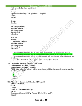 Saturday, February 15, 2020
Page 18 of 24
<link rel=stylesheet href=stylel1.css />
</head>
<body>
<span class="heading">Text goes here.......</span>
</body>
</html>
style.css
.heading
{
font-family:verdana;
font-style:normal;
font-weight:bold;
font-size:11pt;
color:Red;
}
stvle1.css
.heading
{ font-family:verdana;
font-style:normal;
font-weight:bold;
font-size:llpt;
color:Blue;
}
The contents of the element will be of red color and will inherit all the effects of style.css.
The contents of the element will be of blue color and will inherit all the effects of style 1.css.
The contents of the element will be of white color and will inherit all the effects of style.css and
style 1 .css.
None of the style effects will be applied to the contents of the element.
73. Consider the following items of a <select> list:
<option value="89">Item 1</option>
<option value="90">Item 2</option>
Which of the following values would be passed on by clicking the submit button on selecting
Item 2 from the list?
89
90
Item 1
Item 2
74. What will be the output of following HTML code?
<!DOCTYPE html>
<html>
<body>
<p id="p1">First Program!</p>
<script>
document.getElementById("p1").innerHTML="New text!";
</script>
 