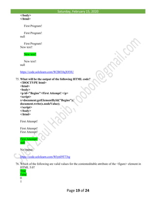 Saturday, February 15, 2020
Page 19 of 24
</body>
</html>
First Program!
First Program!
null
First Program!
New text!
New text!
New text!
null
https://code.sololearn.com/W2Bf10qX93lU
75. What will be the output of the following HTML code?
<!DOCTYPE html>
<html>
<body>
<p id="Begins">First Attempt! </p>
<script>
x=document.getElementById("Begins");
document.write(x.nodeValue);
</script>
</body>
</html>
First Attempt!
First Attempt!
First Attempt!
First Attempt!
null
No output
https://code.sololearn.com/WlyttI9T73tg
76. Which of the following are valid values for the contenteditable attribute of the <figure> element in
HTML 5.0?
True
False
0
1
 