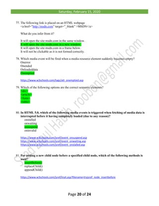 Saturday, February 15, 2020
Page 20 of 24
77. The following link is placed on an HTML webpage
<a href=”http://msdn.com” target=”_blank” >MSDN</a>
What do you infer from it?
It will open the site msdn.com in the same window.
It will open the site msdn.com in a new window.
It will open the site msdn.com in a frame below.
It will not be clickable as it is not formed correctly.
78. Which media event will be fired when a media resource element suddenly becomes empty?
Onerror
Onended
Onloadeddata
Onemptied
https://www.w3schools.com/tags/att_onemptied.asp
79. Which of the following options are the correct semantic elements?
<div>
<article>
<form>
<table>
80. In HTML 5.0, which of the following media events is triggered when fetching of media data is
interrupted before it having completely loaded (due to any reason)?
onstalled
onwaiting
onsuspend
oninvalid
https://www.w3schools.com/jsref/event_onsuspend.asp
https://www.w3schools.com/jsref/event_onwaiting.asp
https://www.w3schools.com/jsref/event_onstalled.asp
81. For adding a new child node before a specified child node, which of the following methods is
used?
insertBefore()
replaceChild()
appendChild()
https://www.w3schools.com/jsref/tryit.asp?filename=tryjsref_node_insertbefore
 