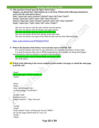Saturday, February 15, 2020
Page 22 of 24
86. This question is based upon the figure shown below
Suppose you placed four radio buttons on a web form. Which of the following statements is
correct for the code shown above?
Male: <input type-,radio,,checked="checked" name-'chk”value="male">
Female <input type-’radio” name="chk" value-’fern ale“>
Married <input type-’radio" checked-’checked” name-’chk" value-’married">
Single: <input type= "radio” name-’chk" value="single">
The user can choose only the male and the married options.
The user can choose only the female and single options.
The user can choose only one option out of the four.
The user can choose all the four options at the same time.
The user can choose one option from Male/Female and one from Married/Single.
https://code.sololearn.com/WWEQQvkTP5o8
87. What is the function of the history traversal task source in HTML 5.0?
It is used for features that react to user interaction, for example, keyboard or mouse input.
It is used for features that react to DOM manipulations, for example, the things that happen
asynchronously when an element is inserted in the document.
It is used to queue calls to history.back() and similar APIs.
All of the above.
88. Which of the following is the correct method to load another web page or reload the same page
in HTML 5.0?
<head>
<meta http-equiv=refresh content=5>
</head>
<html>
<head>
<title>Auto Reload</title>
<script language=”JavaScript”>
<!–
var time = null
function move() {
window.location = ‘http://site.com’
}
//–>
</script>
</head>
<body onload=”timer=setTimeout(‘move()’,5000)”>
<p>see this page refresh itself in 5 secs.<p>
</body>
</html>
 