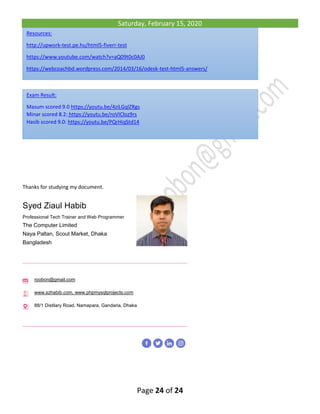 Saturday, February 15, 2020
Page 24 of 24
Thanks for studying my document.
Syed Ziaul Habib
Professional Tech Trainer and Web Programmer
The Computer Limited
Naya Paltan, Scout Market, Dhaka
Bangladesh
roobon@gmail.com
www.szhabib.com, www.phpmysqlprojects.com
88/1 Distilary Road, Namapara, Gandaria, Dhaka
Exam Result:
Masum scored 9.0 https://youtu.be/4ziLGqlZRgs
Minar scored 8.2: https://youtu.be/roVICloz9rs
Hasib scored 9.0: https://youtu.be/PQrHiqStd14
Resources:
http://upwork-test.pe.hu/html5-fiverr-test
https://www.youtube.com/watch?v=aQ09t0c0AJ0
https://webcoachbd.wordpress.com/2014/03/16/odesk-test-html5-answers/
 