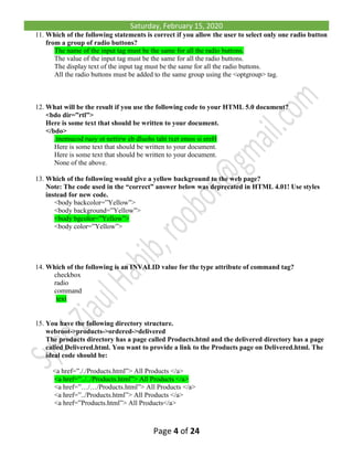 Saturday, February 15, 2020
Page 4 of 24
11. Which of the following statements is correct if you allow the user to select only one radio button
from a group of radio buttons?
The name of the input tag must be the same for all the radio buttons.
The value of the input tag must be the same for all the radio buttons.
The display text of the input tag must be the same for all the radio buttons.
All the radio buttons must be added to the same group using the <optgroup> tag.
12. What will be the result if you use the following code to your HTML 5.0 document?
<bdo dir=”rtl”>
Here is some text that should be written to your document.
</bdo>
.tnemucod ruoy ot nettirw eb dluohs taht txet emos si ereH
Here is some text that should be written to your document.
Here is some text that should be written to your document.
None of the above.
13. Which of the following would give a yellow background to the web page?
Note: The code used in the “correct” answer below was deprecated in HTML 4.01! Use styles
instead for new code.
<body backcolor=”Yellow”>
<body background=”Yellow”>
<body bgcolor=”Yellow”>
<body color=”Yellow”>
14. Which of the following is an INVALID value for the type attribute of command tag?
checkbox
radio
command
text
15. You have the following directory structure.
webroot->products->ordered->delivered
The products directory has a page called Products.html and the delivered directory has a page
called Delivered.html. You want to provide a link to the Products page on Delivered.html. The
ideal code should be:
<a href=”././Products.html”> All Products </a>
<a href=”../../Products.html”> All Products </a>
<a href=”…/…/Products.html”> All Products </a>
<a href=”../Products.html”> All Products </a>
<a href=”Products.html”> All Products</a>
 