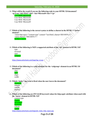 Saturday, February 15, 2020
Page 5 of 24
16. What will be the result if you use the following code to your HTML 5.0 document?
<p>I use <del>MAC</del> <ins>Microsoft</ins>!</p>
I use MAC Microsoft!
I use MAC Microsoft!
I use MAC Microsoft!
I use MAC Microsoft!
17. Which of the following is the correct syntax to define a charset in the HTML 5 <meta>
element?
<meta http-equiv=”content-type” content=”text/html; charset=ISO-8859-1″>
<meta charset=”ISO-8859-1″>
Neither a nor b.
18. Which of the following is NOT a supported attribute of the <ol> element in HTML 5.0?
type
reversed
start
compact
https://www.w3schools.com/tags/tag_ol.asp
19. Which of the following is a valid attribute for the <colgroup> element in an HTML 5.0
document?
char
span
align
width
20. Which <body> tag event is fired when the user leaves the document?
onunload
onundo
onredo
onerror
21. Which of the following are INVALID keyword values for http-equiv attribute when used with
the <meta> element in HTML 5.0?
content-type
expires
set-cookie
keywords
refresh
author
https://www.w3schools.com/tags/att_meta_http_equiv.asp
 