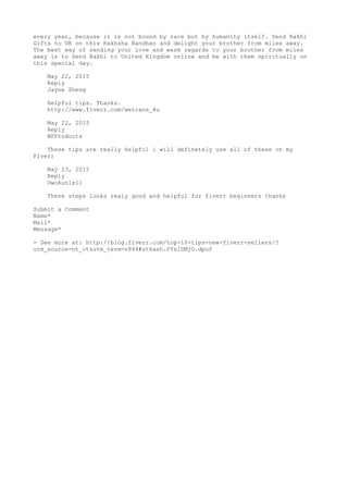 every year, because it is not bound by race but by humanity itself. Send Rakhi
Gifts to UK on this Rakhsha Bandhan and delight your brother from miles away.
The best way of sending your love and warm regards to your brother from miles
away is to Send Rakhi to United Kingdom online and be with them spiritually on
this special day.
May 22, 2015
Reply
Jayne Zheng
Helpful tips. Thanks.
http://www.fiverr.com/wetrans_4u
May 22, 2015
Reply
WPProducts
These tips are really helpful i will definetely use all of these on my
Fiverr
May 23, 2015
Reply
Owokunle11
These steps looks realy good and helpful for fiverr beginners thanks
Submit a Comment
Name*
Mail*
Message*
- See more at: http://blog.fiverr.com/top-10-tips-new-fiverr-sellers/?
utm_source=nt_ct&utm_term=n844#sthash.fYs1DMjO.dpuf
 