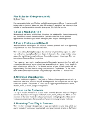 Five Rules for Entrepreneurship
By Brian Tracy

Entrepreneurship is the art of finding profitable solutions to problems. Every successful
entrepreneur or business person has been able to identify a problem and come up with a
solution to it before someone else did. Here are the five rules for success.

1. Find a Need and Fill It
Human needs and wants are unlimited. Therefore, the opportunities for entrepreneurship
and financial success are unlimited as well. The only constraint on the business
opportunities available to you are the limits you place on your own imagination.

2. Find a Problem and Solve It
Wherever there is a widespread and unsolved customer problem, there is an opportunity
for you to start and build a successful business.

Once upon a time, before photocopies, the only way to type multiple copies of a letter
was with carbon paper places between sheets of stationary. But a single mistake would
require the typist to go through and erase the mistakes on every single copy. This was
enormously clumsy and time consuming.

Then a secretary working for small company in Minneapolis began mixing flour with nail
varnish in order to white out the mistake she was making in her typing. Soon, people in
other offices began asking for it. The demand became so great that she quit her job and
began working full-time manufacturing what she called “Liquid Paper.” A few years
later, the Gillette Corporation came along and bought her out for $47 million cash.


3. Unlimited Opportunities
There are problems everywhere. Your job is to find one of these problems and solve it
better than it has been solved in the past. Find a problem that everyone has and see if you
can't come up with a solution for it. Find a way to supply a product or service better,
cheaper, faster, or easier. Use your imagination.

4. Focus on the Customer
The key to success in business is to focus on the customer. Become obsessed with your
customer. Become fixated on your customer's wants, needs, and desires. Think of your
customer all the time. Think of what your customer is willing to pay for. Think about
your customer's problems. See yourself as if you were working for your customer.

5. Bootstrap Your Way to Success
Once you have come up with a problem or idea, resolve to invest your time, talent, and
energy instead of your money to get started. Most great personal fortunes in the United
 