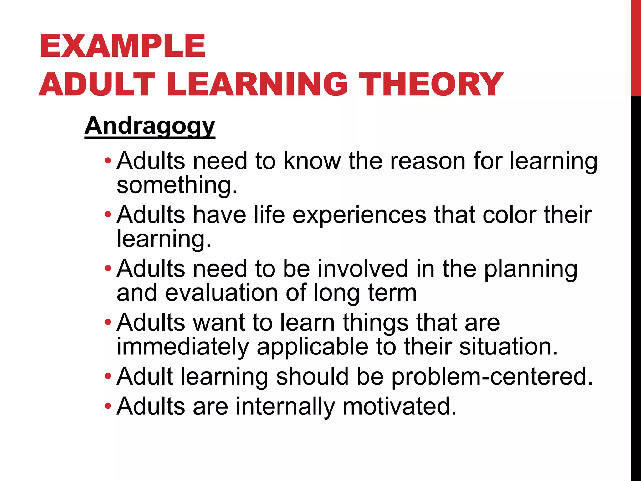 EXAMPLE
ADULT LEARNING THEORY
Andragogy
• Adults need to know the reason for learning
something.
• Adults have life experiences that color their
learning.
• Adults need to be involved in the planning
and evaluation of long term
• Adults want to learn things that are
immediately applicable to their situation.
• Adult learning should be problem-centered.
• Adults are internally motivated.
 