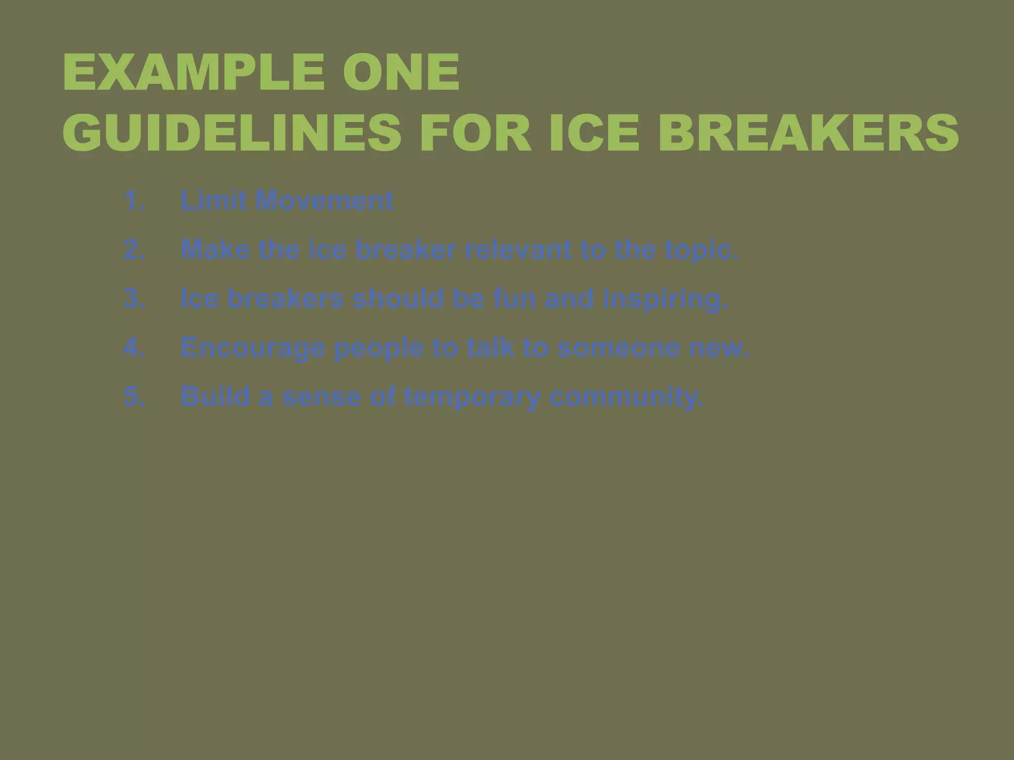 EXAMPLE ONE
GUIDELINES FOR ICE BREAKERS
1. Limit Movement
2. Make the ice breaker relevant to the topic.
3. Ice breakers should be fun and inspiring.
4. Encourage people to talk to someone new.
5. Build a sense of temporary community.
 