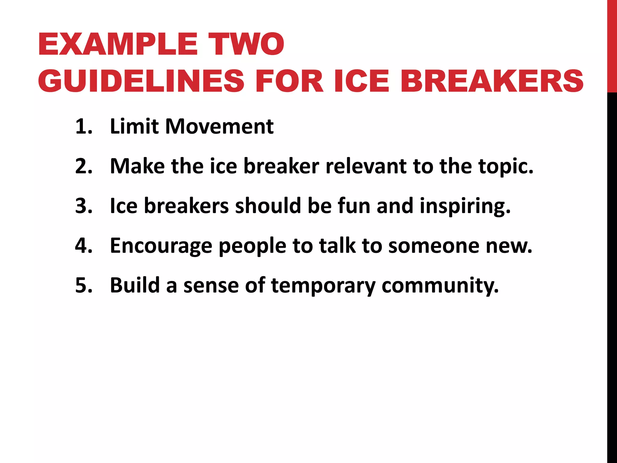 EXAMPLE TWO
GUIDELINES FOR ICE BREAKERS
1. Limit Movement
2. Make the ice breaker relevant to the topic.
3. Ice breakers should be fun and inspiring.
4. Encourage people to talk to someone new.
5. Build a sense of temporary community.
 