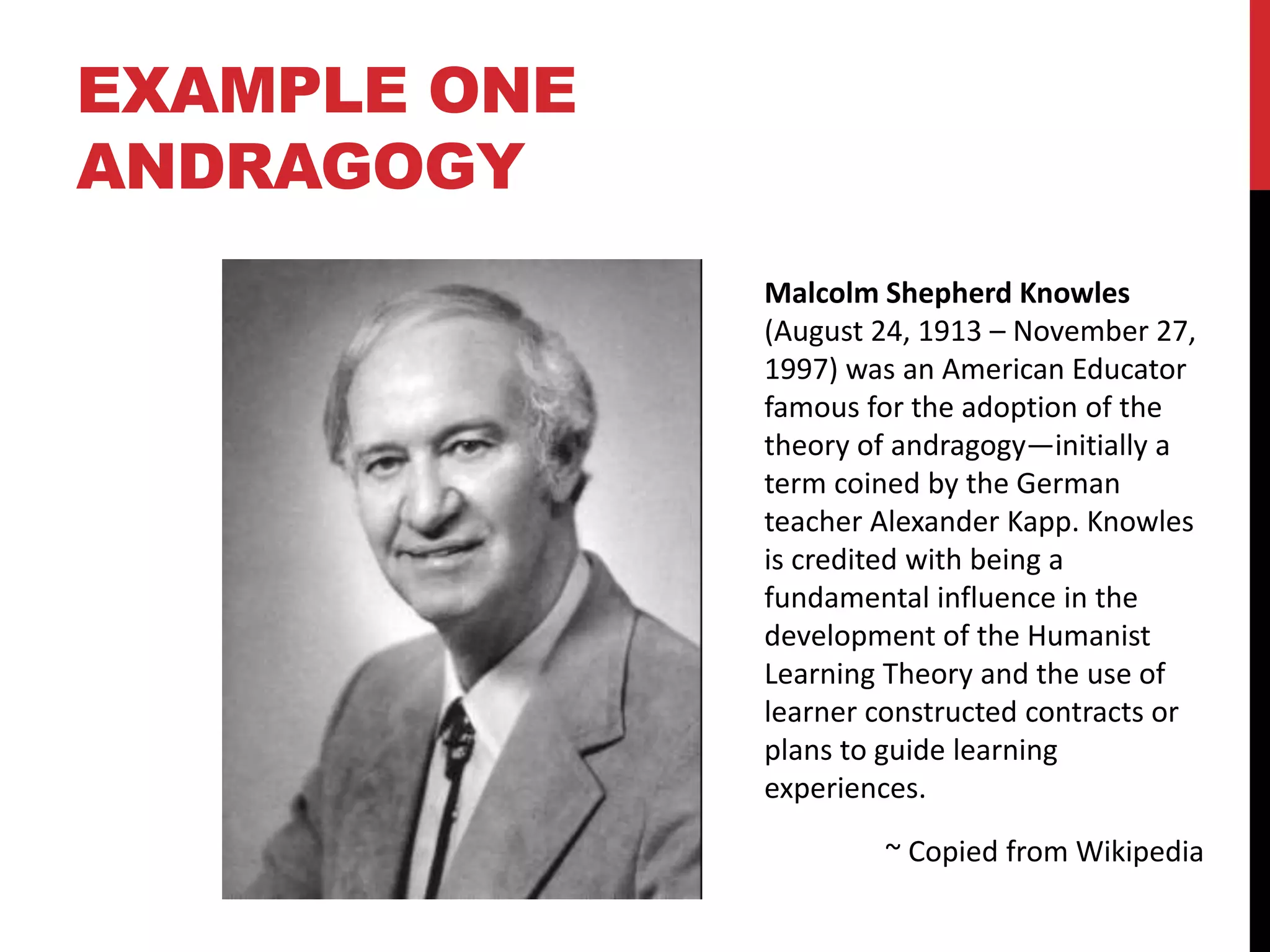 EXAMPLE ONE
ANDRAGOGY
Malcolm Shepherd Knowles
(August 24, 1913 – November 27,
1997) was an American Educator
famous for the adoption of the
theory of andragogy—initially a
term coined by the German
teacher Alexander Kapp. Knowles
is credited with being a
fundamental influence in the
development of the Humanist
Learning Theory and the use of
learner constructed contracts or
plans to guide learning
experiences.
~ Copied from Wikipedia
 