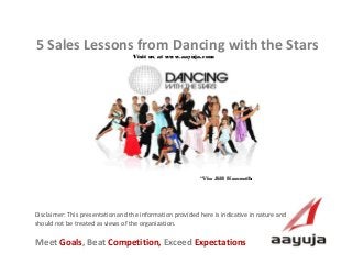 5 Sales Lessons from Dancing with the Stars
Visit us at www.aayuja.com

*Via Jill Konrath

Disclaimer: This presentation and the information provided here is indicative in nature and
should not be treated as views of the organization.

Meet Goals, Beat Competition, Exceed Expectations
AAyuja © 2013

 