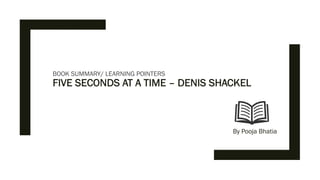 BOOK SUMMARY/ LEARNING POINTERS
FIVE SECONDS AT A TIME – DENIS SHACKEL
By Pooja Bhatia
 