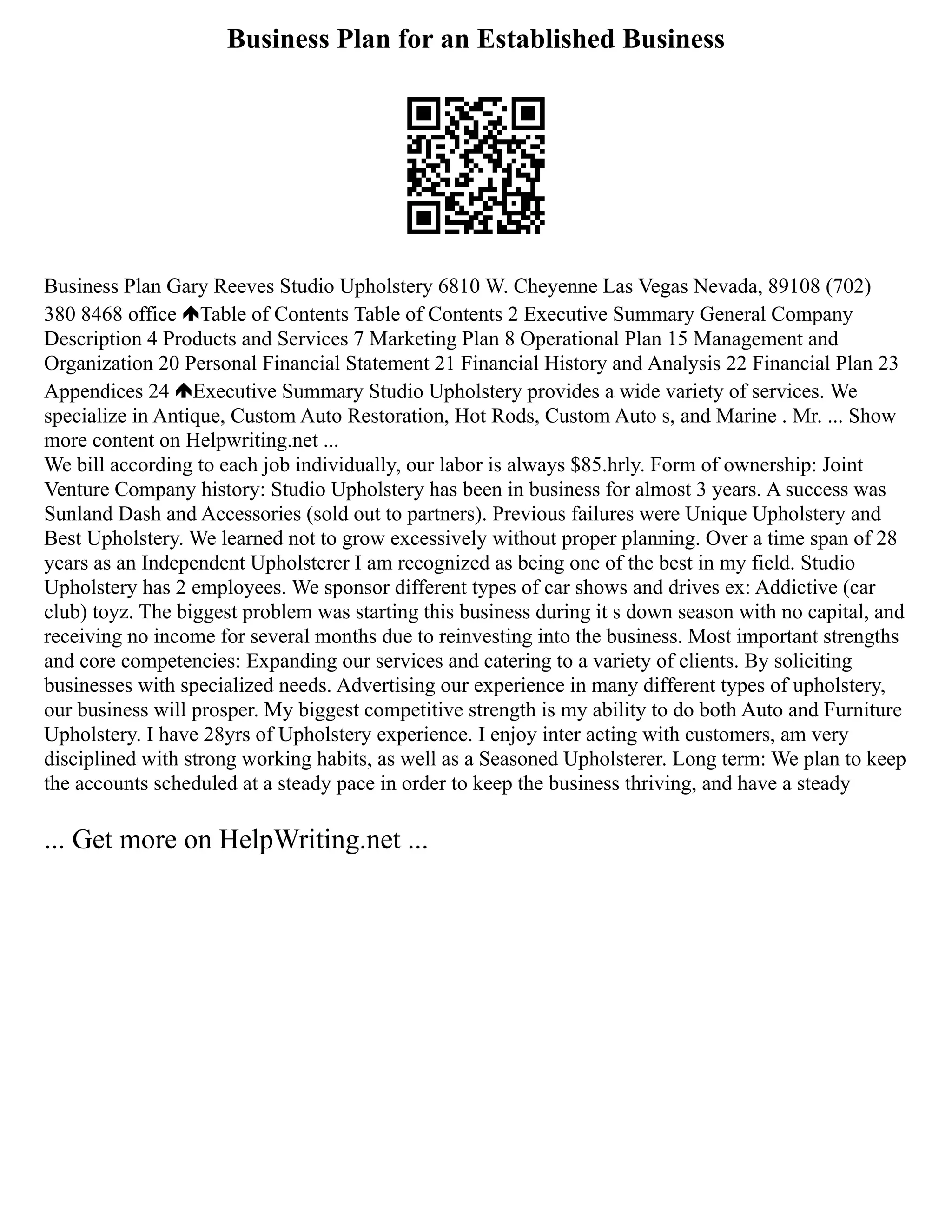Business Plan for an Established Business
Business Plan Gary Reeves Studio Upholstery 6810 W. Cheyenne Las Vegas Nevada, 89108 (702)
380 8468 office Table of Contents Table of Contents 2 Executive Summary General Company
Description 4 Products and Services 7 Marketing Plan 8 Operational Plan 15 Management and
Organization 20 Personal Financial Statement 21 Financial History and Analysis 22 Financial Plan 23
Appendices 24 Executive Summary Studio Upholstery provides a wide variety of services. We
specialize in Antique, Custom Auto Restoration, Hot Rods, Custom Auto s, and Marine . Mr. ... Show
more content on Helpwriting.net ...
We bill according to each job individually, our labor is always $85.hrly. Form of ownership: Joint
Venture Company history: Studio Upholstery has been in business for almost 3 years. A success was
Sunland Dash and Accessories (sold out to partners). Previous failures were Unique Upholstery and
Best Upholstery. We learned not to grow excessively without proper planning. Over a time span of 28
years as an Independent Upholsterer I am recognized as being one of the best in my field. Studio
Upholstery has 2 employees. We sponsor different types of car shows and drives ex: Addictive (car
club) toyz. The biggest problem was starting this business during it s down season with no capital, and
receiving no income for several months due to reinvesting into the business. Most important strengths
and core competencies: Expanding our services and catering to a variety of clients. By soliciting
businesses with specialized needs. Advertising our experience in many different types of upholstery,
our business will prosper. My biggest competitive strength is my ability to do both Auto and Furniture
Upholstery. I have 28yrs of Upholstery experience. I enjoy inter acting with customers, am very
disciplined with strong working habits, as well as a Seasoned Upholsterer. Long term: We plan to keep
the accounts scheduled at a steady pace in order to keep the business thriving, and have a steady
... Get more on HelpWriting.net ...
 