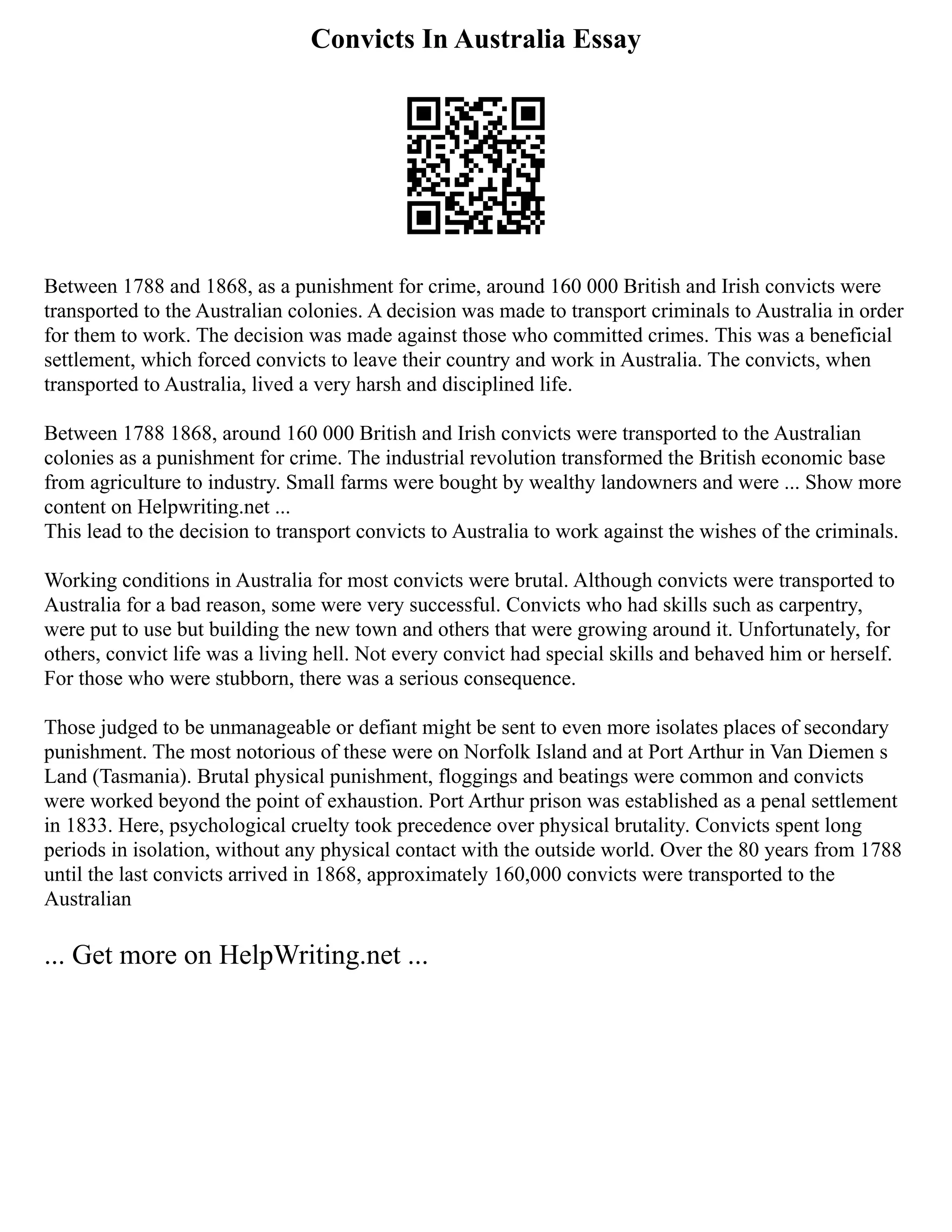 Convicts In Australia Essay
Between 1788 and 1868, as a punishment for crime, around 160 000 British and Irish convicts were
transported to the Australian colonies. A decision was made to transport criminals to Australia in order
for them to work. The decision was made against those who committed crimes. This was a beneficial
settlement, which forced convicts to leave their country and work in Australia. The convicts, when
transported to Australia, lived a very harsh and disciplined life.
Between 1788 1868, around 160 000 British and Irish convicts were transported to the Australian
colonies as a punishment for crime. The industrial revolution transformed the British economic base
from agriculture to industry. Small farms were bought by wealthy landowners and were ... Show more
content on Helpwriting.net ...
This lead to the decision to transport convicts to Australia to work against the wishes of the criminals.
Working conditions in Australia for most convicts were brutal. Although convicts were transported to
Australia for a bad reason, some were very successful. Convicts who had skills such as carpentry,
were put to use but building the new town and others that were growing around it. Unfortunately, for
others, convict life was a living hell. Not every convict had special skills and behaved him or herself.
For those who were stubborn, there was a serious consequence.
Those judged to be unmanageable or defiant might be sent to even more isolates places of secondary
punishment. The most notorious of these were on Norfolk Island and at Port Arthur in Van Diemen s
Land (Tasmania). Brutal physical punishment, floggings and beatings were common and convicts
were worked beyond the point of exhaustion. Port Arthur prison was established as a penal settlement
in 1833. Here, psychological cruelty took precedence over physical brutality. Convicts spent long
periods in isolation, without any physical contact with the outside world. Over the 80 years from 1788
until the last convicts arrived in 1868, approximately 160,000 convicts were transported to the
Australian
... Get more on HelpWriting.net ...
 