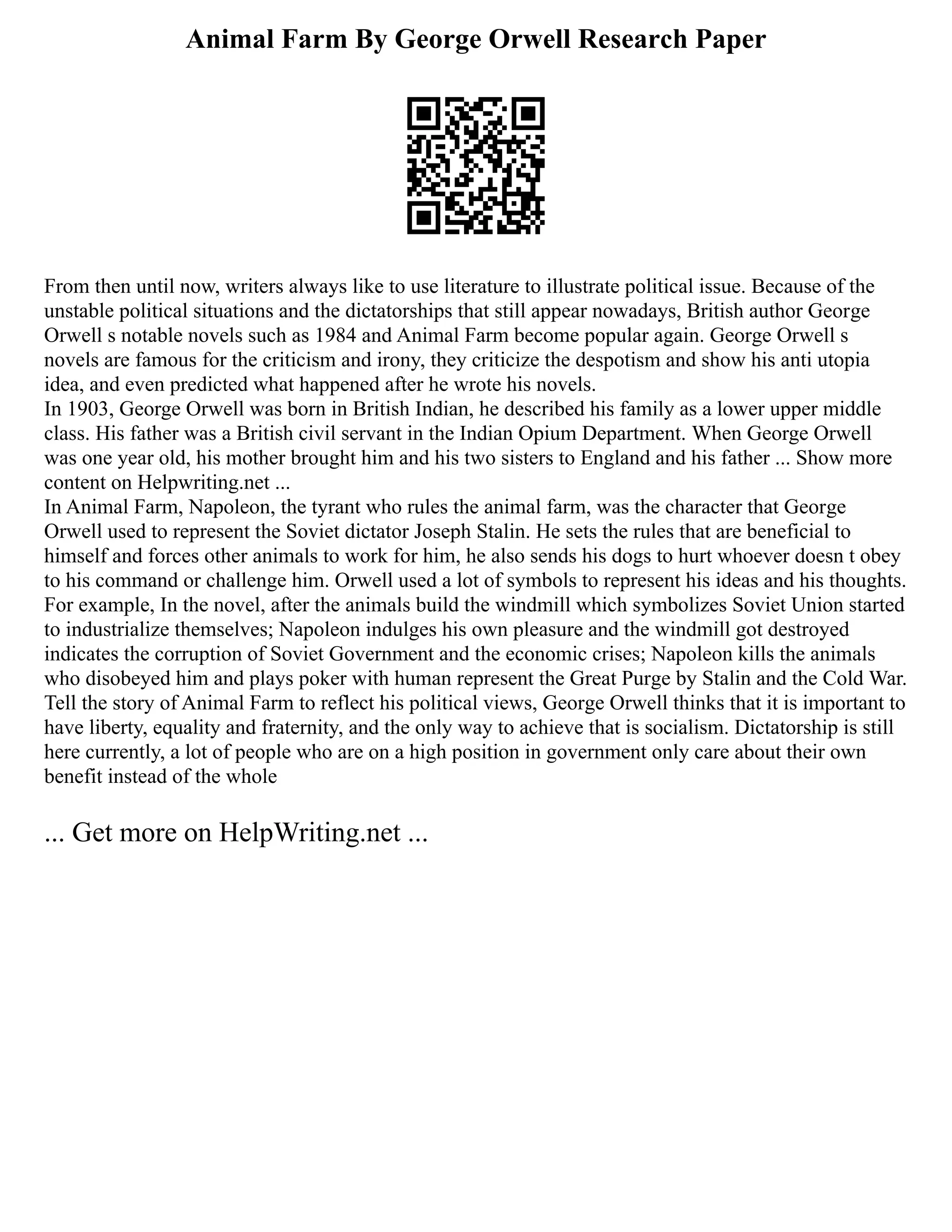 Animal Farm By George Orwell Research Paper
From then until now, writers always like to use literature to illustrate political issue. Because of the
unstable political situations and the dictatorships that still appear nowadays, British author George
Orwell s notable novels such as 1984 and Animal Farm become popular again. George Orwell s
novels are famous for the criticism and irony, they criticize the despotism and show his anti utopia
idea, and even predicted what happened after he wrote his novels.
In 1903, George Orwell was born in British Indian, he described his family as a lower upper middle
class. His father was a British civil servant in the Indian Opium Department. When George Orwell
was one year old, his mother brought him and his two sisters to England and his father ... Show more
content on Helpwriting.net ...
In Animal Farm, Napoleon, the tyrant who rules the animal farm, was the character that George
Orwell used to represent the Soviet dictator Joseph Stalin. He sets the rules that are beneficial to
himself and forces other animals to work for him, he also sends his dogs to hurt whoever doesn t obey
to his command or challenge him. Orwell used a lot of symbols to represent his ideas and his thoughts.
For example, In the novel, after the animals build the windmill which symbolizes Soviet Union started
to industrialize themselves; Napoleon indulges his own pleasure and the windmill got destroyed
indicates the corruption of Soviet Government and the economic crises; Napoleon kills the animals
who disobeyed him and plays poker with human represent the Great Purge by Stalin and the Cold War.
Tell the story of Animal Farm to reflect his political views, George Orwell thinks that it is important to
have liberty, equality and fraternity, and the only way to achieve that is socialism. Dictatorship is still
here currently, a lot of people who are on a high position in government only care about their own
benefit instead of the whole
... Get more on HelpWriting.net ...
 