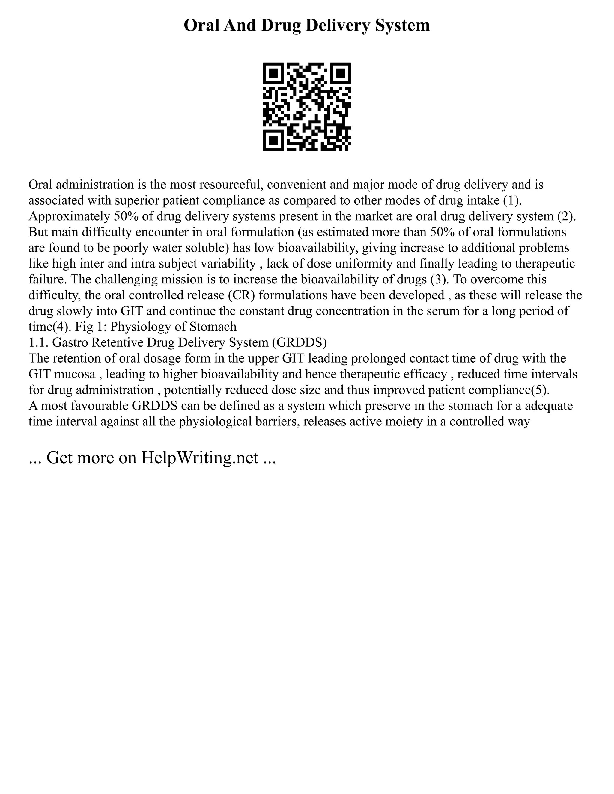 Oral And Drug Delivery System
Oral administration is the most resourceful, convenient and major mode of drug delivery and is
associated with superior patient compliance as compared to other modes of drug intake (1).
Approximately 50% of drug delivery systems present in the market are oral drug delivery system (2).
But main difficulty encounter in oral formulation (as estimated more than 50% of oral formulations
are found to be poorly water soluble) has low bioavailability, giving increase to additional problems
like high inter and intra subject variability , lack of dose uniformity and finally leading to therapeutic
failure. The challenging mission is to increase the bioavailability of drugs (3). To overcome this
difficulty, the oral controlled release (CR) formulations have been developed , as these will release the
drug slowly into GIT and continue the constant drug concentration in the serum for a long period of
time(4). Fig 1: Physiology of Stomach
1.1. Gastro Retentive Drug Delivery System (GRDDS)
The retention of oral dosage form in the upper GIT leading prolonged contact time of drug with the
GIT mucosa , leading to higher bioavailability and hence therapeutic efficacy , reduced time intervals
for drug administration , potentially reduced dose size and thus improved patient compliance(5).
A most favourable GRDDS can be defined as a system which preserve in the stomach for a adequate
time interval against all the physiological barriers, releases active moiety in a controlled way
... Get more on HelpWriting.net ...
 
