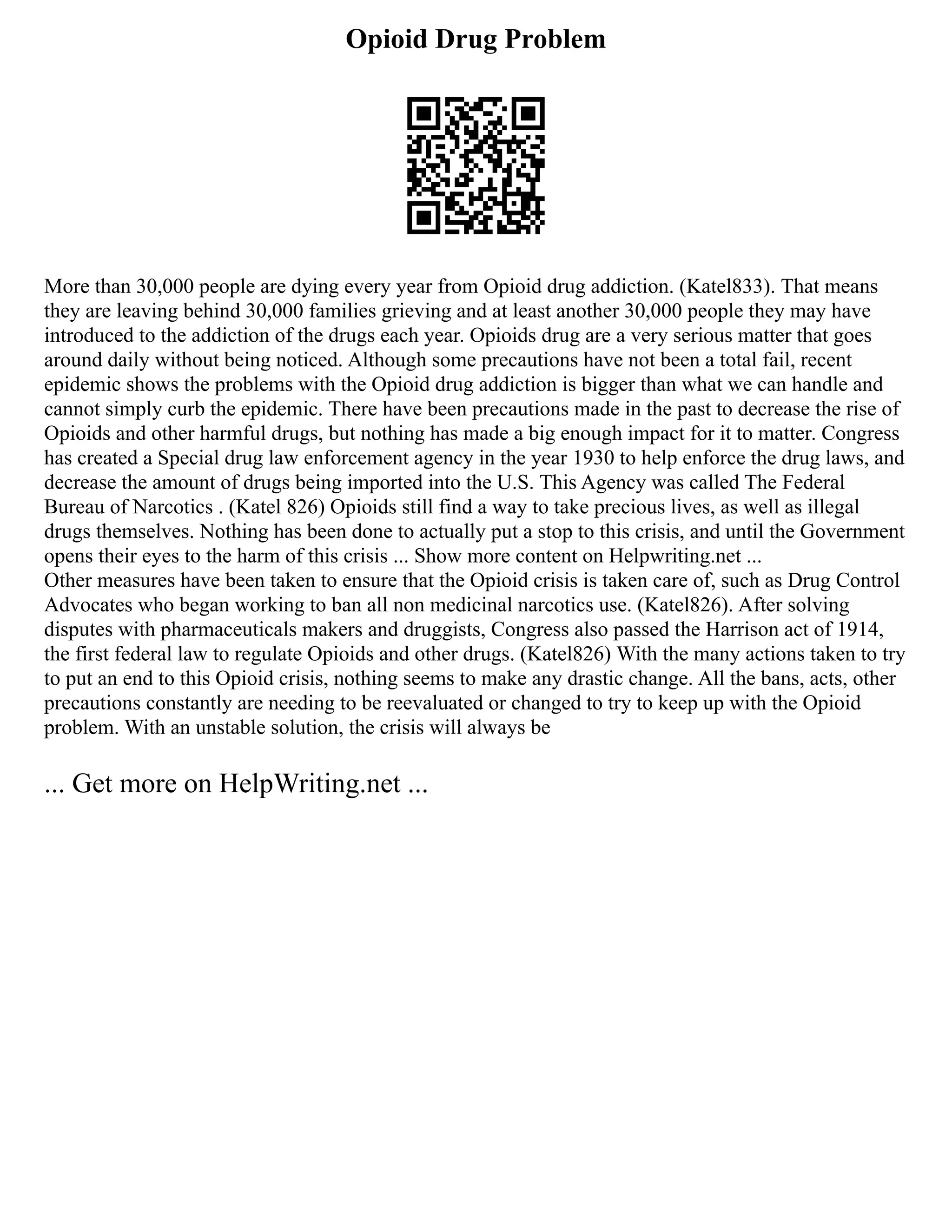 Opioid Drug Problem
More than 30,000 people are dying every year from Opioid drug addiction. (Katel833). That means
they are leaving behind 30,000 families grieving and at least another 30,000 people they may have
introduced to the addiction of the drugs each year. Opioids drug are a very serious matter that goes
around daily without being noticed. Although some precautions have not been a total fail, recent
epidemic shows the problems with the Opioid drug addiction is bigger than what we can handle and
cannot simply curb the epidemic. There have been precautions made in the past to decrease the rise of
Opioids and other harmful drugs, but nothing has made a big enough impact for it to matter. Congress
has created a Special drug law enforcement agency in the year 1930 to help enforce the drug laws, and
decrease the amount of drugs being imported into the U.S. This Agency was called The Federal
Bureau of Narcotics . (Katel 826) Opioids still find a way to take precious lives, as well as illegal
drugs themselves. Nothing has been done to actually put a stop to this crisis, and until the Government
opens their eyes to the harm of this crisis ... Show more content on Helpwriting.net ...
Other measures have been taken to ensure that the Opioid crisis is taken care of, such as Drug Control
Advocates who began working to ban all non medicinal narcotics use. (Katel826). After solving
disputes with pharmaceuticals makers and druggists, Congress also passed the Harrison act of 1914,
the first federal law to regulate Opioids and other drugs. (Katel826) With the many actions taken to try
to put an end to this Opioid crisis, nothing seems to make any drastic change. All the bans, acts, other
precautions constantly are needing to be reevaluated or changed to try to keep up with the Opioid
problem. With an unstable solution, the crisis will always be
... Get more on HelpWriting.net ...
 