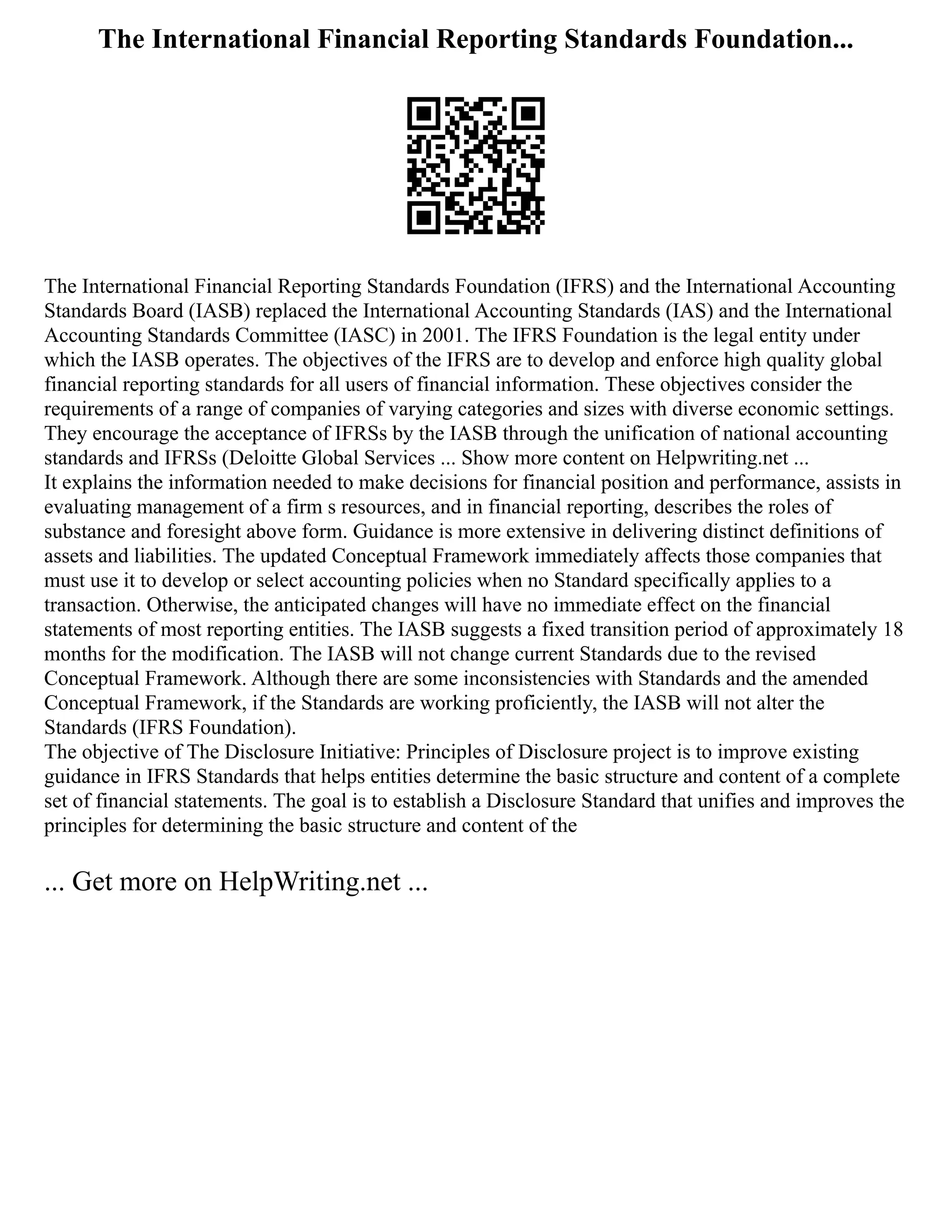 The International Financial Reporting Standards Foundation...
The International Financial Reporting Standards Foundation (IFRS) and the International Accounting
Standards Board (IASB) replaced the International Accounting Standards (IAS) and the International
Accounting Standards Committee (IASC) in 2001. The IFRS Foundation is the legal entity under
which the IASB operates. The objectives of the IFRS are to develop and enforce high quality global
financial reporting standards for all users of financial information. These objectives consider the
requirements of a range of companies of varying categories and sizes with diverse economic settings.
They encourage the acceptance of IFRSs by the IASB through the unification of national accounting
standards and IFRSs (Deloitte Global Services ... Show more content on Helpwriting.net ...
It explains the information needed to make decisions for financial position and performance, assists in
evaluating management of a firm s resources, and in financial reporting, describes the roles of
substance and foresight above form. Guidance is more extensive in delivering distinct definitions of
assets and liabilities. The updated Conceptual Framework immediately affects those companies that
must use it to develop or select accounting policies when no Standard specifically applies to a
transaction. Otherwise, the anticipated changes will have no immediate effect on the financial
statements of most reporting entities. The IASB suggests a fixed transition period of approximately 18
months for the modification. The IASB will not change current Standards due to the revised
Conceptual Framework. Although there are some inconsistencies with Standards and the amended
Conceptual Framework, if the Standards are working proficiently, the IASB will not alter the
Standards (IFRS Foundation).
The objective of The Disclosure Initiative: Principles of Disclosure project is to improve existing
guidance in IFRS Standards that helps entities determine the basic structure and content of a complete
set of financial statements. The goal is to establish a Disclosure Standard that unifies and improves the
principles for determining the basic structure and content of the
... Get more on HelpWriting.net ...
 