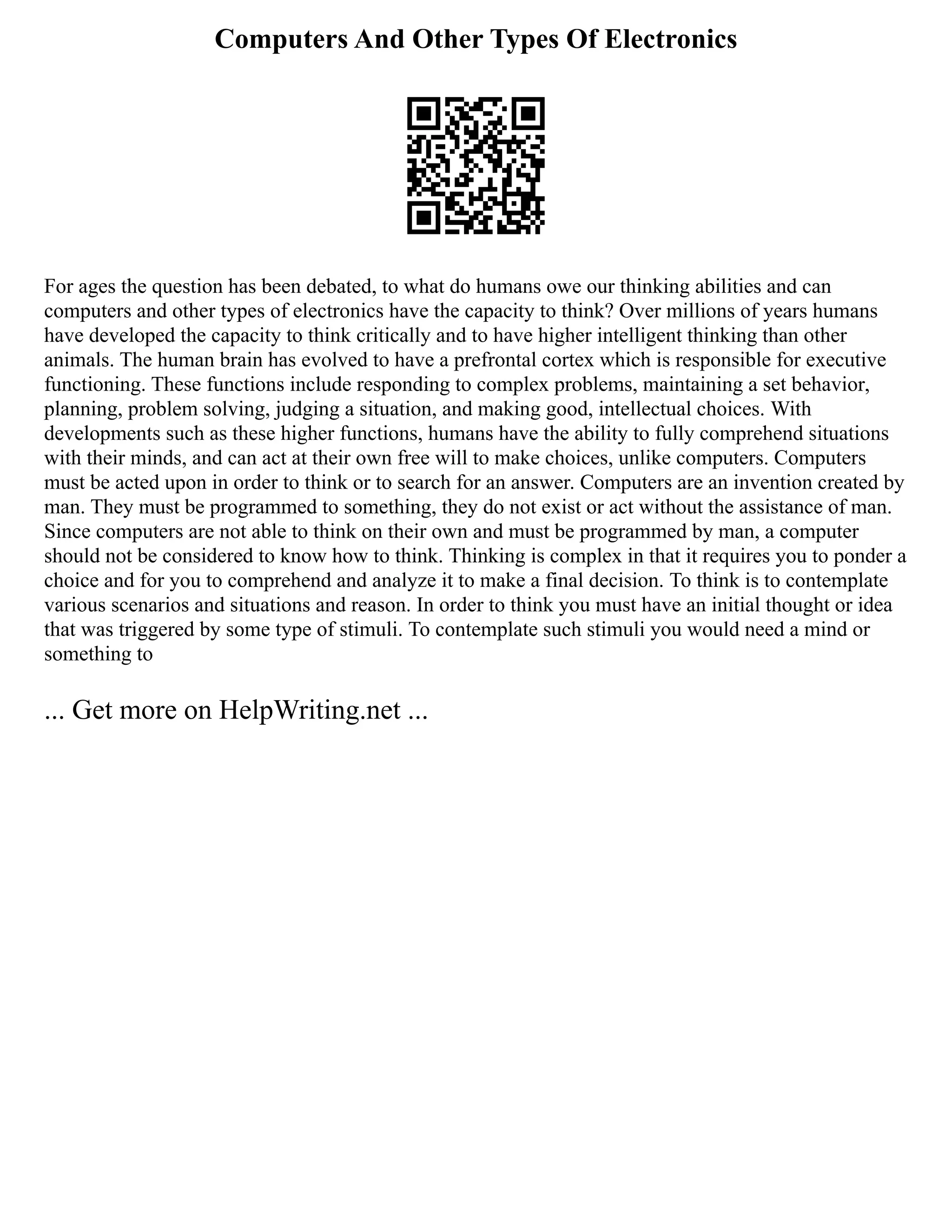 Computers And Other Types Of Electronics
For ages the question has been debated, to what do humans owe our thinking abilities and can
computers and other types of electronics have the capacity to think? Over millions of years humans
have developed the capacity to think critically and to have higher intelligent thinking than other
animals. The human brain has evolved to have a prefrontal cortex which is responsible for executive
functioning. These functions include responding to complex problems, maintaining a set behavior,
planning, problem solving, judging a situation, and making good, intellectual choices. With
developments such as these higher functions, humans have the ability to fully comprehend situations
with their minds, and can act at their own free will to make choices, unlike computers. Computers
must be acted upon in order to think or to search for an answer. Computers are an invention created by
man. They must be programmed to something, they do not exist or act without the assistance of man.
Since computers are not able to think on their own and must be programmed by man, a computer
should not be considered to know how to think. Thinking is complex in that it requires you to ponder a
choice and for you to comprehend and analyze it to make a final decision. To think is to contemplate
various scenarios and situations and reason. In order to think you must have an initial thought or idea
that was triggered by some type of stimuli. To contemplate such stimuli you would need a mind or
something to
... Get more on HelpWriting.net ...
 