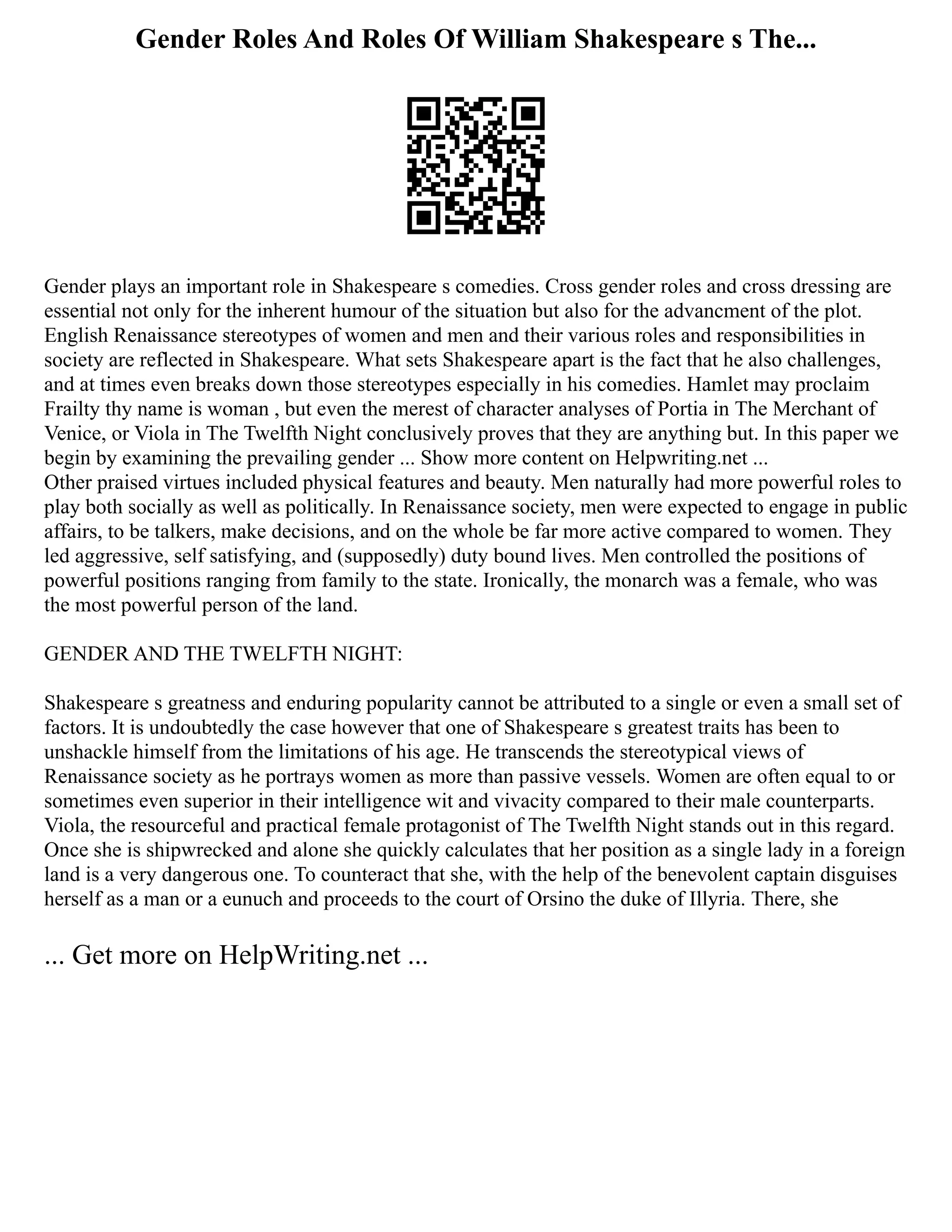 Gender Roles And Roles Of William Shakespeare s The...
Gender plays an important role in Shakespeare s comedies. Cross gender roles and cross dressing are
essential not only for the inherent humour of the situation but also for the advancment of the plot.
English Renaissance stereotypes of women and men and their various roles and responsibilities in
society are reflected in Shakespeare. What sets Shakespeare apart is the fact that he also challenges,
and at times even breaks down those stereotypes especially in his comedies. Hamlet may proclaim
Frailty thy name is woman , but even the merest of character analyses of Portia in The Merchant of
Venice, or Viola in The Twelfth Night conclusively proves that they are anything but. In this paper we
begin by examining the prevailing gender ... Show more content on Helpwriting.net ...
Other praised virtues included physical features and beauty. Men naturally had more powerful roles to
play both socially as well as politically. In Renaissance society, men were expected to engage in public
affairs, to be talkers, make decisions, and on the whole be far more active compared to women. They
led aggressive, self satisfying, and (supposedly) duty bound lives. Men controlled the positions of
powerful positions ranging from family to the state. Ironically, the monarch was a female, who was
the most powerful person of the land.
GENDER AND THE TWELFTH NIGHT:
Shakespeare s greatness and enduring popularity cannot be attributed to a single or even a small set of
factors. It is undoubtedly the case however that one of Shakespeare s greatest traits has been to
unshackle himself from the limitations of his age. He transcends the stereotypical views of
Renaissance society as he portrays women as more than passive vessels. Women are often equal to or
sometimes even superior in their intelligence wit and vivacity compared to their male counterparts.
Viola, the resourceful and practical female protagonist of The Twelfth Night stands out in this regard.
Once she is shipwrecked and alone she quickly calculates that her position as a single lady in a foreign
land is a very dangerous one. To counteract that she, with the help of the benevolent captain disguises
herself as a man or a eunuch and proceeds to the court of Orsino the duke of Illyria. There, she
... Get more on HelpWriting.net ...
 