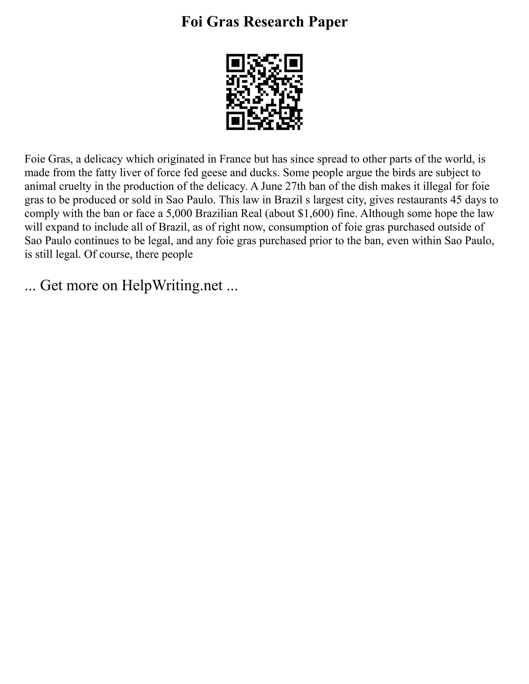Foi Gras Research Paper
Foie Gras, a delicacy which originated in France but has since spread to other parts of the world, is
made from the fatty liver of force fed geese and ducks. Some people argue the birds are subject to
animal cruelty in the production of the delicacy. A June 27th ban of the dish makes it illegal for foie
gras to be produced or sold in Sao Paulo. This law in Brazil s largest city, gives restaurants 45 days to
comply with the ban or face a 5,000 Brazilian Real (about $1,600) fine. Although some hope the law
will expand to include all of Brazil, as of right now, consumption of foie gras purchased outside of
Sao Paulo continues to be legal, and any foie gras purchased prior to the ban, even within Sao Paulo,
is still legal. Of course, there people
... Get more on HelpWriting.net ...
 