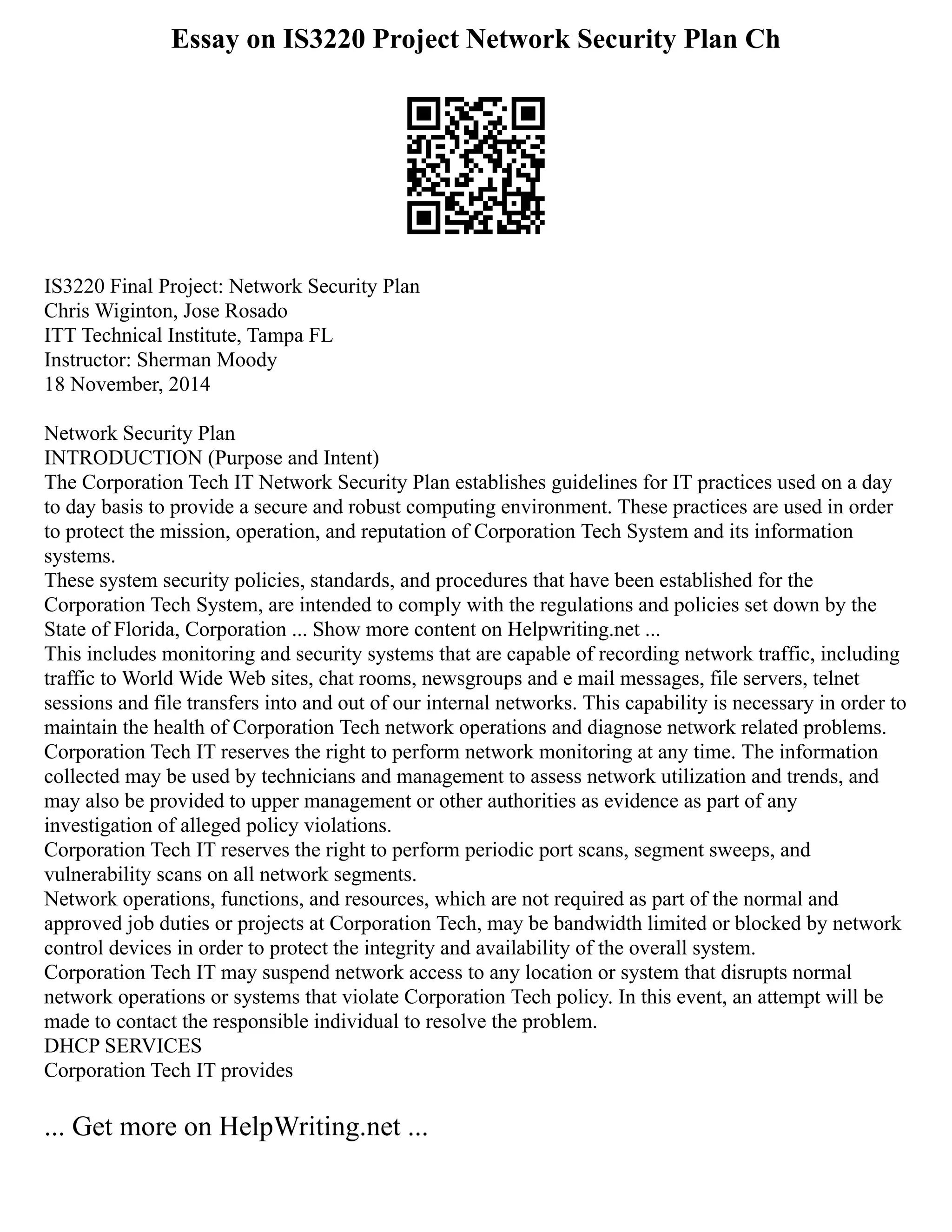 Essay on IS3220 Project Network Security Plan Ch
IS3220 Final Project: Network Security Plan
Chris Wiginton, Jose Rosado
ITT Technical Institute, Tampa FL
Instructor: Sherman Moody
18 November, 2014
Network Security Plan
INTRODUCTION (Purpose and Intent)
The Corporation Tech IT Network Security Plan establishes guidelines for IT practices used on a day
to day basis to provide a secure and robust computing environment. These practices are used in order
to protect the mission, operation, and reputation of Corporation Tech System and its information
systems.
These system security policies, standards, and procedures that have been established for the
Corporation Tech System, are intended to comply with the regulations and policies set down by the
State of Florida, Corporation ... Show more content on Helpwriting.net ...
This includes monitoring and security systems that are capable of recording network traffic, including
traffic to World Wide Web sites, chat rooms, newsgroups and e mail messages, file servers, telnet
sessions and file transfers into and out of our internal networks. This capability is necessary in order to
maintain the health of Corporation Tech network operations and diagnose network related problems.
Corporation Tech IT reserves the right to perform network monitoring at any time. The information
collected may be used by technicians and management to assess network utilization and trends, and
may also be provided to upper management or other authorities as evidence as part of any
investigation of alleged policy violations.
Corporation Tech IT reserves the right to perform periodic port scans, segment sweeps, and
vulnerability scans on all network segments.
Network operations, functions, and resources, which are not required as part of the normal and
approved job duties or projects at Corporation Tech, may be bandwidth limited or blocked by network
control devices in order to protect the integrity and availability of the overall system.
Corporation Tech IT may suspend network access to any location or system that disrupts normal
network operations or systems that violate Corporation Tech policy. In this event, an attempt will be
made to contact the responsible individual to resolve the problem.
DHCP SERVICES
Corporation Tech IT provides
... Get more on HelpWriting.net ...
 