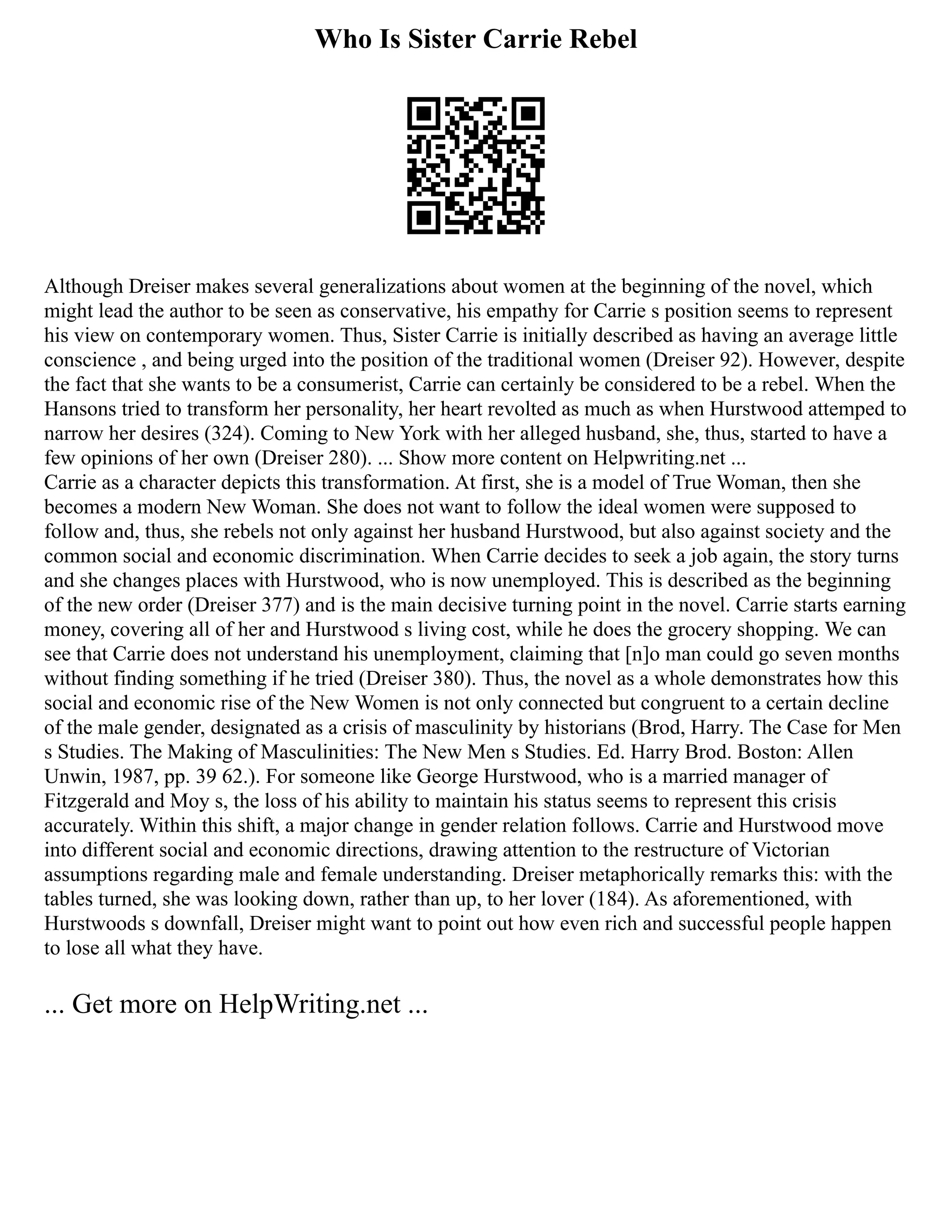 Who Is Sister Carrie Rebel
Although Dreiser makes several generalizations about women at the beginning of the novel, which
might lead the author to be seen as conservative, his empathy for Carrie s position seems to represent
his view on contemporary women. Thus, Sister Carrie is initially described as having an average little
conscience , and being urged into the position of the traditional women (Dreiser 92). However, despite
the fact that she wants to be a consumerist, Carrie can certainly be considered to be a rebel. When the
Hansons tried to transform her personality, her heart revolted as much as when Hurstwood attemped to
narrow her desires (324). Coming to New York with her alleged husband, she, thus, started to have a
few opinions of her own (Dreiser 280). ... Show more content on Helpwriting.net ...
Carrie as a character depicts this transformation. At first, she is a model of True Woman, then she
becomes a modern New Woman. She does not want to follow the ideal women were supposed to
follow and, thus, she rebels not only against her husband Hurstwood, but also against society and the
common social and economic discrimination. When Carrie decides to seek a job again, the story turns
and she changes places with Hurstwood, who is now unemployed. This is described as the beginning
of the new order (Dreiser 377) and is the main decisive turning point in the novel. Carrie starts earning
money, covering all of her and Hurstwood s living cost, while he does the grocery shopping. We can
see that Carrie does not understand his unemployment, claiming that [n]o man could go seven months
without finding something if he tried (Dreiser 380). Thus, the novel as a whole demonstrates how this
social and economic rise of the New Women is not only connected but congruent to a certain decline
of the male gender, designated as a crisis of masculinity by historians (Brod, Harry. The Case for Men
s Studies. The Making of Masculinities: The New Men s Studies. Ed. Harry Brod. Boston: Allen
Unwin, 1987, pp. 39 62.). For someone like George Hurstwood, who is a married manager of
Fitzgerald and Moy s, the loss of his ability to maintain his status seems to represent this crisis
accurately. Within this shift, a major change in gender relation follows. Carrie and Hurstwood move
into different social and economic directions, drawing attention to the restructure of Victorian
assumptions regarding male and female understanding. Dreiser metaphorically remarks this: with the
tables turned, she was looking down, rather than up, to her lover (184). As aforementioned, with
Hurstwoods s downfall, Dreiser might want to point out how even rich and successful people happen
to lose all what they have.
... Get more on HelpWriting.net ...
 