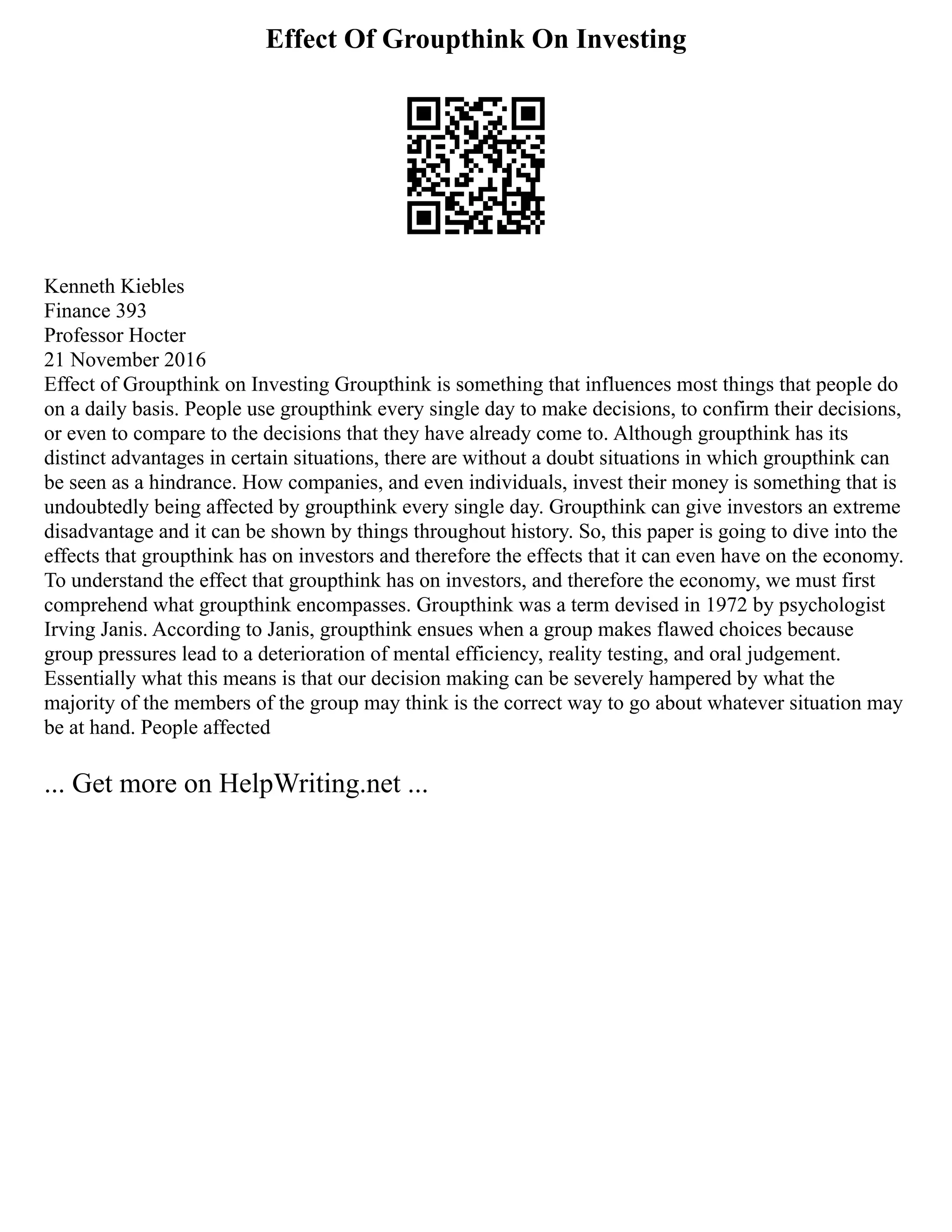 Effect Of Groupthink On Investing
Kenneth Kiebles
Finance 393
Professor Hocter
21 November 2016
Effect of Groupthink on Investing Groupthink is something that influences most things that people do
on a daily basis. People use groupthink every single day to make decisions, to confirm their decisions,
or even to compare to the decisions that they have already come to. Although groupthink has its
distinct advantages in certain situations, there are without a doubt situations in which groupthink can
be seen as a hindrance. How companies, and even individuals, invest their money is something that is
undoubtedly being affected by groupthink every single day. Groupthink can give investors an extreme
disadvantage and it can be shown by things throughout history. So, this paper is going to dive into the
effects that groupthink has on investors and therefore the effects that it can even have on the economy.
To understand the effect that groupthink has on investors, and therefore the economy, we must first
comprehend what groupthink encompasses. Groupthink was a term devised in 1972 by psychologist
Irving Janis. According to Janis, groupthink ensues when a group makes flawed choices because
group pressures lead to a deterioration of mental efficiency, reality testing, and oral judgement.
Essentially what this means is that our decision making can be severely hampered by what the
majority of the members of the group may think is the correct way to go about whatever situation may
be at hand. People affected
... Get more on HelpWriting.net ...
 