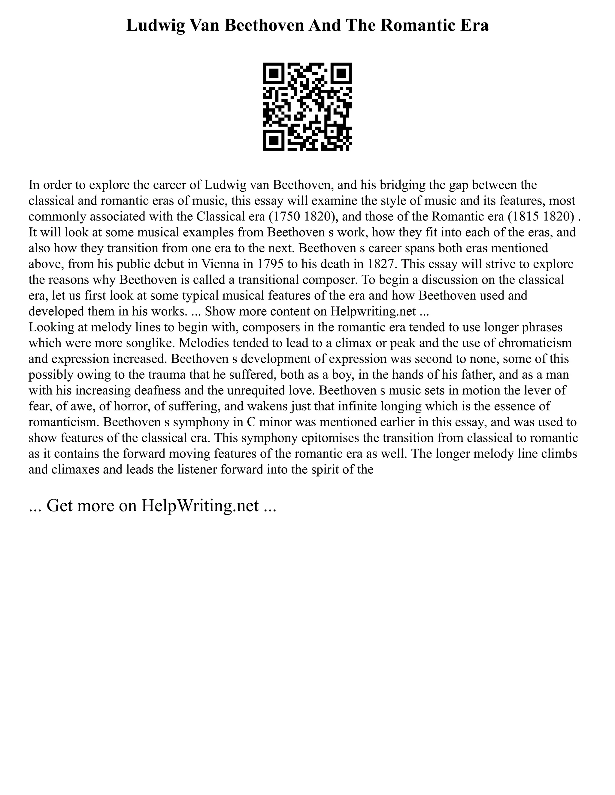Ludwig Van Beethoven And The Romantic Era
In order to explore the career of Ludwig van Beethoven, and his bridging the gap between the
classical and romantic eras of music, this essay will examine the style of music and its features, most
commonly associated with the Classical era (1750 1820), and those of the Romantic era (1815 1820) .
It will look at some musical examples from Beethoven s work, how they fit into each of the eras, and
also how they transition from one era to the next. Beethoven s career spans both eras mentioned
above, from his public debut in Vienna in 1795 to his death in 1827. This essay will strive to explore
the reasons why Beethoven is called a transitional composer. To begin a discussion on the classical
era, let us first look at some typical musical features of the era and how Beethoven used and
developed them in his works. ... Show more content on Helpwriting.net ...
Looking at melody lines to begin with, composers in the romantic era tended to use longer phrases
which were more songlike. Melodies tended to lead to a climax or peak and the use of chromaticism
and expression increased. Beethoven s development of expression was second to none, some of this
possibly owing to the trauma that he suffered, both as a boy, in the hands of his father, and as a man
with his increasing deafness and the unrequited love. Beethoven s music sets in motion the lever of
fear, of awe, of horror, of suffering, and wakens just that infinite longing which is the essence of
romanticism. Beethoven s symphony in C minor was mentioned earlier in this essay, and was used to
show features of the classical era. This symphony epitomises the transition from classical to romantic
as it contains the forward moving features of the romantic era as well. The longer melody line climbs
and climaxes and leads the listener forward into the spirit of the
... Get more on HelpWriting.net ...
 