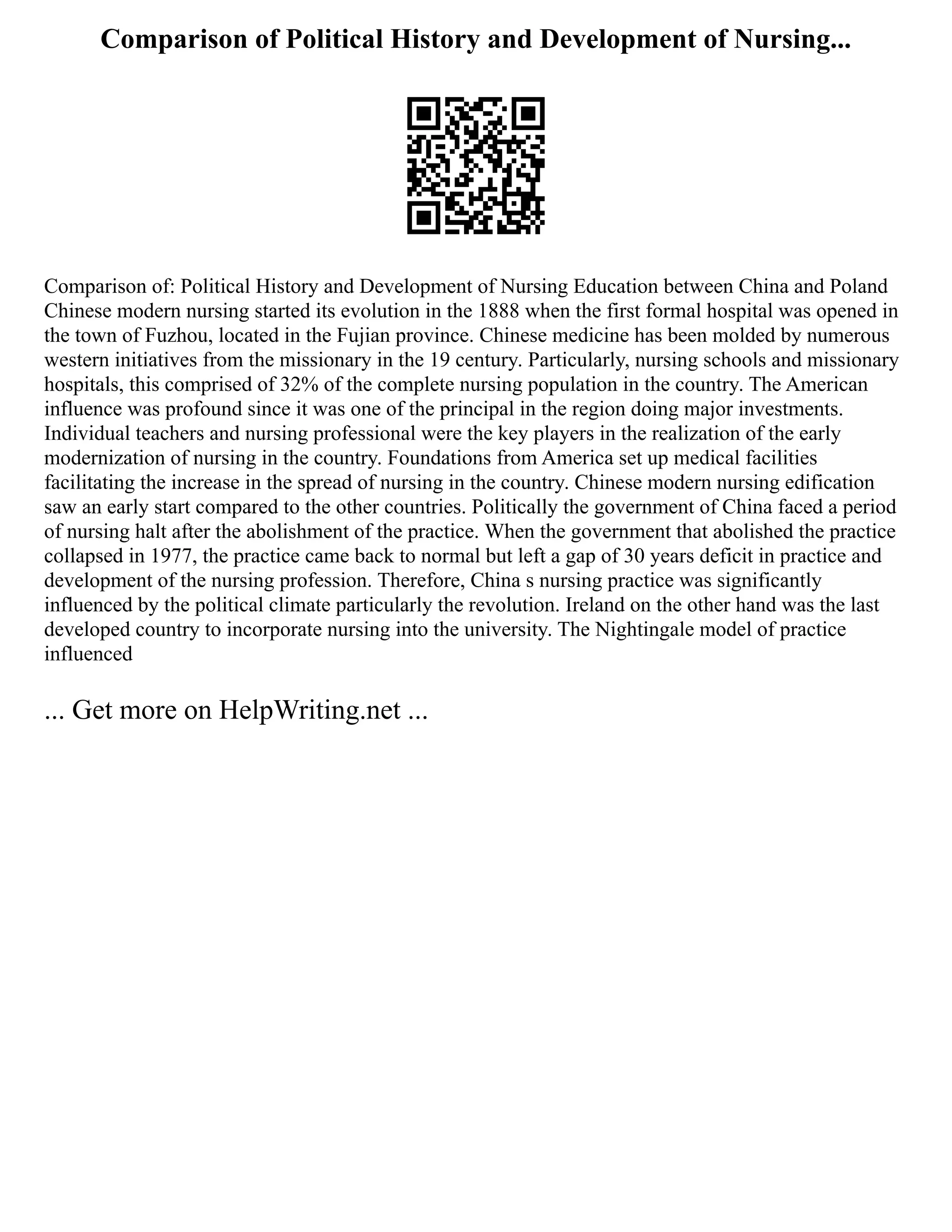 Comparison of Political History and Development of Nursing...
Comparison of: Political History and Development of Nursing Education between China and Poland
Chinese modern nursing started its evolution in the 1888 when the first formal hospital was opened in
the town of Fuzhou, located in the Fujian province. Chinese medicine has been molded by numerous
western initiatives from the missionary in the 19 century. Particularly, nursing schools and missionary
hospitals, this comprised of 32% of the complete nursing population in the country. The American
influence was profound since it was one of the principal in the region doing major investments.
Individual teachers and nursing professional were the key players in the realization of the early
modernization of nursing in the country. Foundations from America set up medical facilities
facilitating the increase in the spread of nursing in the country. Chinese modern nursing edification
saw an early start compared to the other countries. Politically the government of China faced a period
of nursing halt after the abolishment of the practice. When the government that abolished the practice
collapsed in 1977, the practice came back to normal but left a gap of 30 years deficit in practice and
development of the nursing profession. Therefore, China s nursing practice was significantly
influenced by the political climate particularly the revolution. Ireland on the other hand was the last
developed country to incorporate nursing into the university. The Nightingale model of practice
influenced
... Get more on HelpWriting.net ...
 
