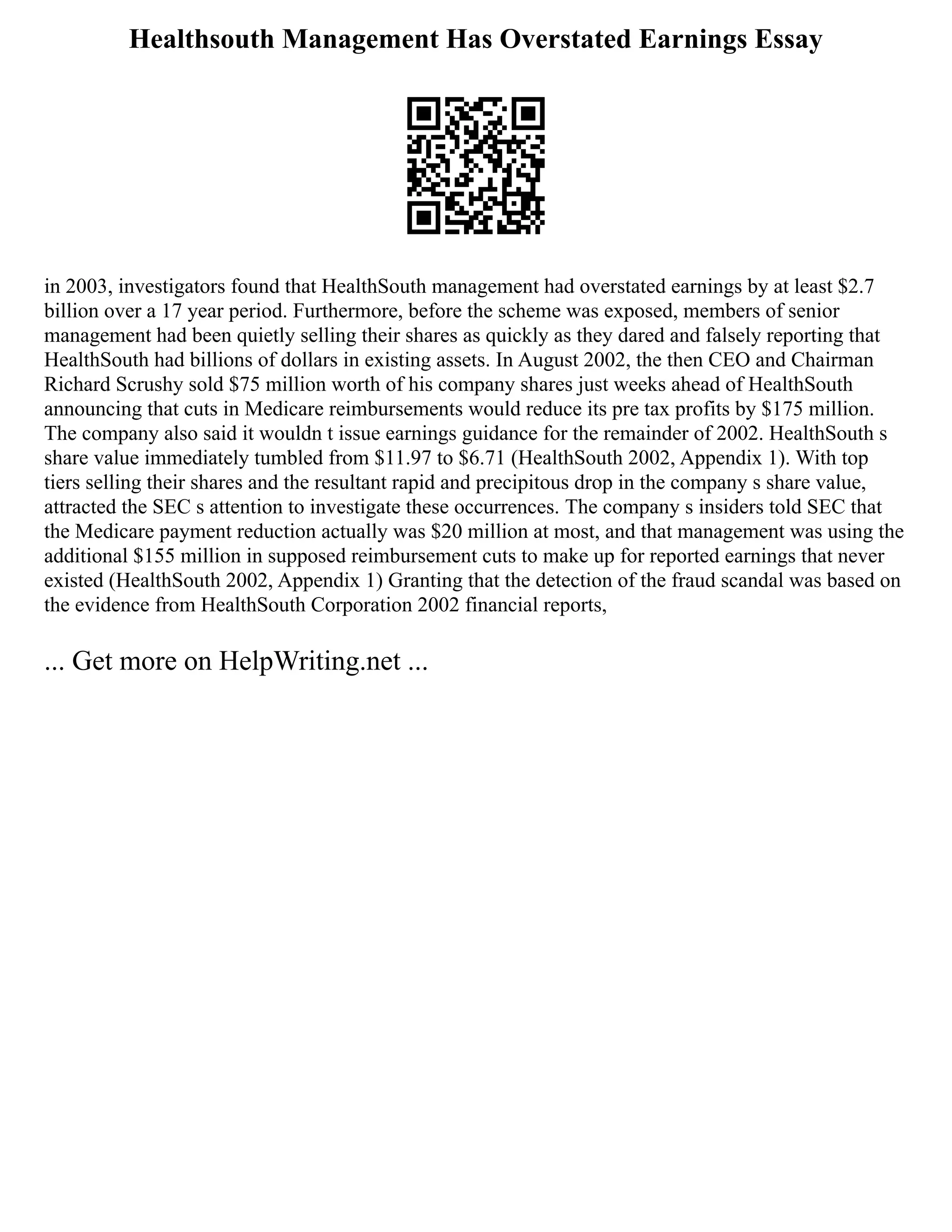 Healthsouth Management Has Overstated Earnings Essay
in 2003, investigators found that HealthSouth management had overstated earnings by at least $2.7
billion over a 17 year period. Furthermore, before the scheme was exposed, members of senior
management had been quietly selling their shares as quickly as they dared and falsely reporting that
HealthSouth had billions of dollars in existing assets. In August 2002, the then CEO and Chairman
Richard Scrushy sold $75 million worth of his company shares just weeks ahead of HealthSouth
announcing that cuts in Medicare reimbursements would reduce its pre tax profits by $175 million.
The company also said it wouldn t issue earnings guidance for the remainder of 2002. HealthSouth s
share value immediately tumbled from $11.97 to $6.71 (HealthSouth 2002, Appendix 1). With top
tiers selling their shares and the resultant rapid and precipitous drop in the company s share value,
attracted the SEC s attention to investigate these occurrences. The company s insiders told SEC that
the Medicare payment reduction actually was $20 million at most, and that management was using the
additional $155 million in supposed reimbursement cuts to make up for reported earnings that never
existed (HealthSouth 2002, Appendix 1) Granting that the detection of the fraud scandal was based on
the evidence from HealthSouth Corporation 2002 financial reports,
... Get more on HelpWriting.net ...
 
