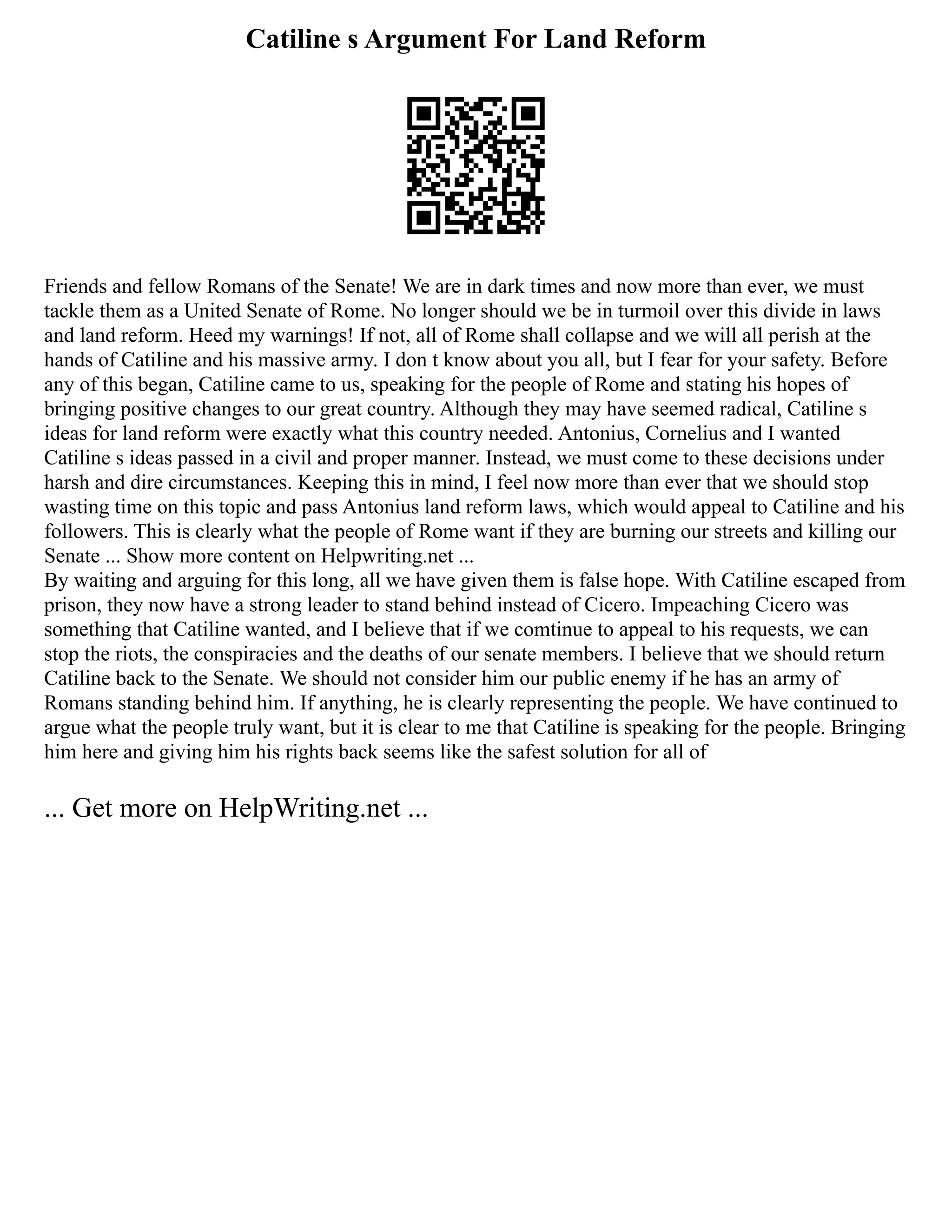 Catiline s Argument For Land Reform
Friends and fellow Romans of the Senate! We are in dark times and now more than ever, we must
tackle them as a United Senate of Rome. No longer should we be in turmoil over this divide in laws
and land reform. Heed my warnings! If not, all of Rome shall collapse and we will all perish at the
hands of Catiline and his massive army. I don t know about you all, but I fear for your safety. Before
any of this began, Catiline came to us, speaking for the people of Rome and stating his hopes of
bringing positive changes to our great country. Although they may have seemed radical, Catiline s
ideas for land reform were exactly what this country needed. Antonius, Cornelius and I wanted
Catiline s ideas passed in a civil and proper manner. Instead, we must come to these decisions under
harsh and dire circumstances. Keeping this in mind, I feel now more than ever that we should stop
wasting time on this topic and pass Antonius land reform laws, which would appeal to Catiline and his
followers. This is clearly what the people of Rome want if they are burning our streets and killing our
Senate ... Show more content on Helpwriting.net ...
By waiting and arguing for this long, all we have given them is false hope. With Catiline escaped from
prison, they now have a strong leader to stand behind instead of Cicero. Impeaching Cicero was
something that Catiline wanted, and I believe that if we comtinue to appeal to his requests, we can
stop the riots, the conspiracies and the deaths of our senate members. I believe that we should return
Catiline back to the Senate. We should not consider him our public enemy if he has an army of
Romans standing behind him. If anything, he is clearly representing the people. We have continued to
argue what the people truly want, but it is clear to me that Catiline is speaking for the people. Bringing
him here and giving him his rights back seems like the safest solution for all of
... Get more on HelpWriting.net ...
 