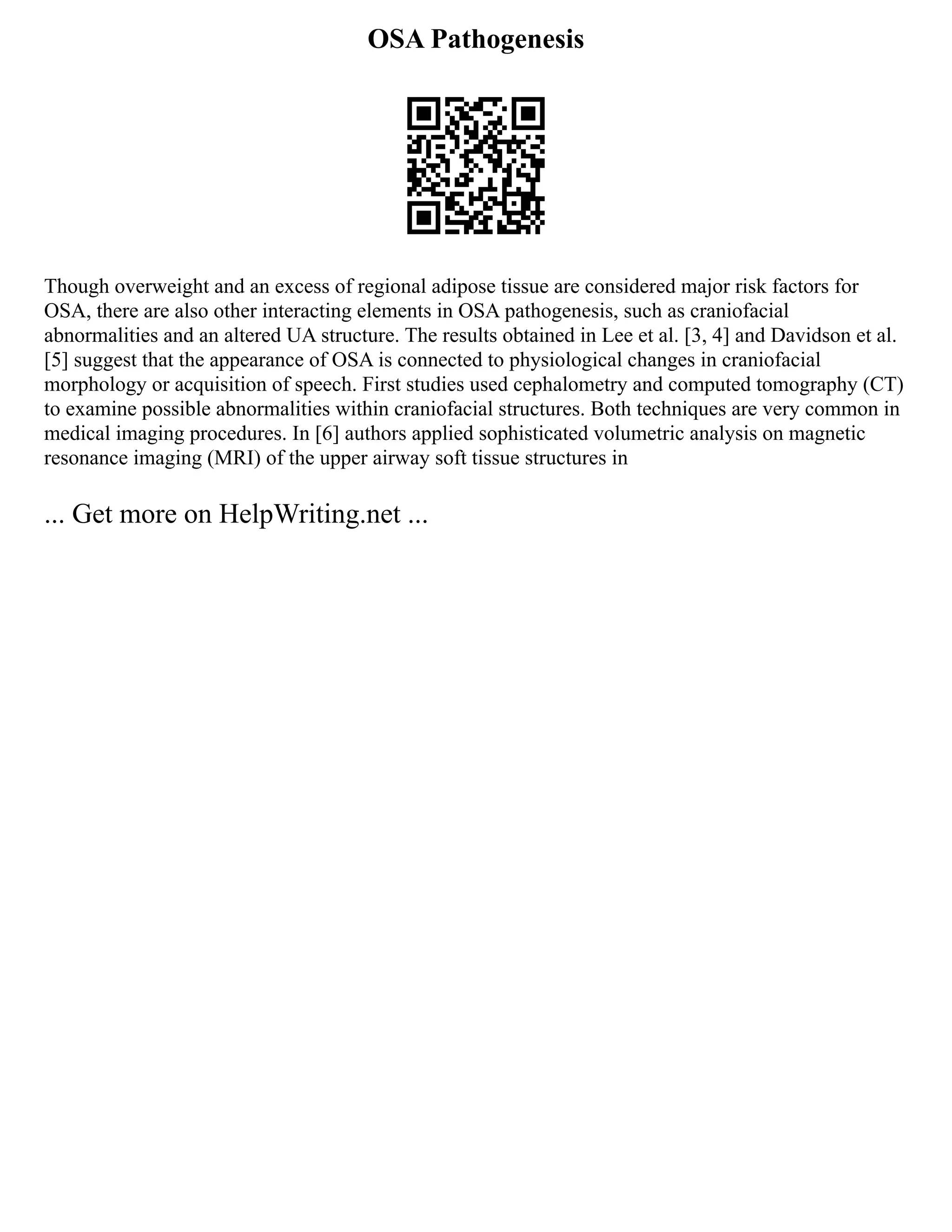 OSA Pathogenesis
Though overweight and an excess of regional adipose tissue are considered major risk factors for
OSA, there are also other interacting elements in OSA pathogenesis, such as craniofacial
abnormalities and an altered UA structure. The results obtained in Lee et al. [3, 4] and Davidson et al.
[5] suggest that the appearance of OSA is connected to physiological changes in craniofacial
morphology or acquisition of speech. First studies used cephalometry and computed tomography (CT)
to examine possible abnormalities within craniofacial structures. Both techniques are very common in
medical imaging procedures. In [6] authors applied sophisticated volumetric analysis on magnetic
resonance imaging (MRI) of the upper airway soft tissue structures in
... Get more on HelpWriting.net ...
 