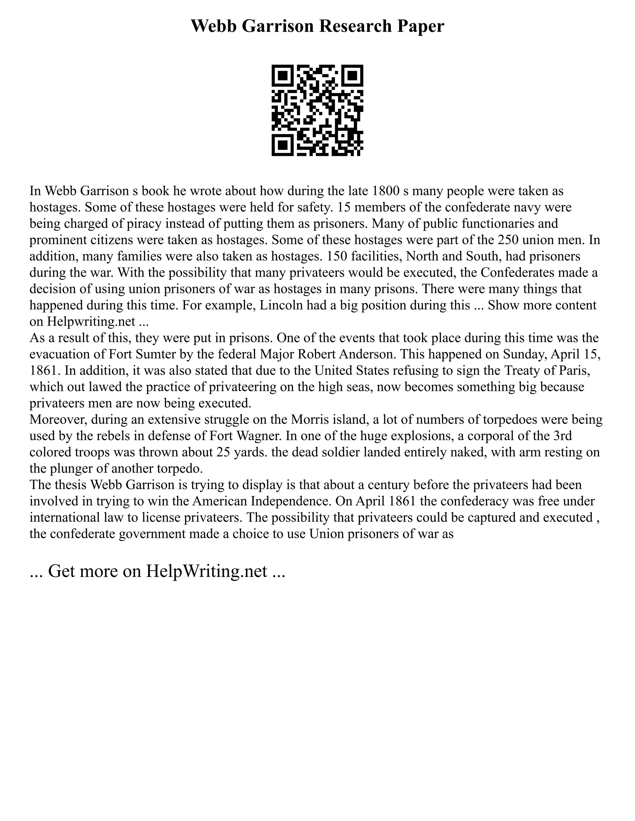 Webb Garrison Research Paper
In Webb Garrison s book he wrote about how during the late 1800 s many people were taken as
hostages. Some of these hostages were held for safety. 15 members of the confederate navy were
being charged of piracy instead of putting them as prisoners. Many of public functionaries and
prominent citizens were taken as hostages. Some of these hostages were part of the 250 union men. In
addition, many families were also taken as hostages. 150 facilities, North and South, had prisoners
during the war. With the possibility that many privateers would be executed, the Confederates made a
decision of using union prisoners of war as hostages in many prisons. There were many things that
happened during this time. For example, Lincoln had a big position during this ... Show more content
on Helpwriting.net ...
As a result of this, they were put in prisons. One of the events that took place during this time was the
evacuation of Fort Sumter by the federal Major Robert Anderson. This happened on Sunday, April 15,
1861. In addition, it was also stated that due to the United States refusing to sign the Treaty of Paris,
which out lawed the practice of privateering on the high seas, now becomes something big because
privateers men are now being executed.
Moreover, during an extensive struggle on the Morris island, a lot of numbers of torpedoes were being
used by the rebels in defense of Fort Wagner. In one of the huge explosions, a corporal of the 3rd
colored troops was thrown about 25 yards. the dead soldier landed entirely naked, with arm resting on
the plunger of another torpedo.
The thesis Webb Garrison is trying to display is that about a century before the privateers had been
involved in trying to win the American Independence. On April 1861 the confederacy was free under
international law to license privateers. The possibility that privateers could be captured and executed ,
the confederate government made a choice to use Union prisoners of war as
... Get more on HelpWriting.net ...
 