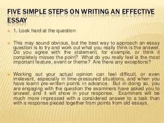 FIVE SIMPLE STEPS ON WRITING AN EFFECTIVE
ESSAY
   1. Look hard at the question

   This may sound obvious, but the best way to approach an essay
    question is to try and work out what you really think is the answer.
    Do you agree with the statement, for example, or think it
    completely misses the point? What do you really feel is the most
    important feature, event or theme? Are there any exceptions?

   Working out your actual opinion can feel difficult, or even
    irrelevant, especially in time-pressured situations, and when you
    have learnt pre-written points in advance. But in doing so, you
    are engaging with the question the examiners have asked you to
    answer, and it will show in your response. Examiners will be
    much more impressed with a considered answer to a task than
    with a response pieced together from points from old essays.
 
