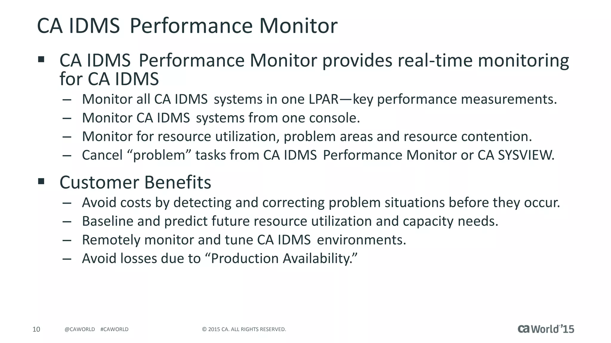 10 © 2015 CA. ALL RIGHTS RESERVED.@CAWORLD #CAWORLD
CA IDMS Performance Monitor
 CA IDMS Performance Monitor provides real-time monitoring
for CA IDMS
– Monitor all CA IDMS systems in one LPAR—key performance measurements.
– Monitor CA IDMS systems from one console.
– Monitor for resource utilization, problem areas and resource contention.
– Cancel “problem” tasks from CA IDMS Performance Monitor or CA SYSVIEW.
 Customer Benefits
– Avoid costs by detecting and correcting problem situations before they occur.
– Baseline and predict future resource utilization and capacity needs.
– Remotely monitor and tune CA IDMS environments.
– Avoid losses due to “Production Availability.”
 