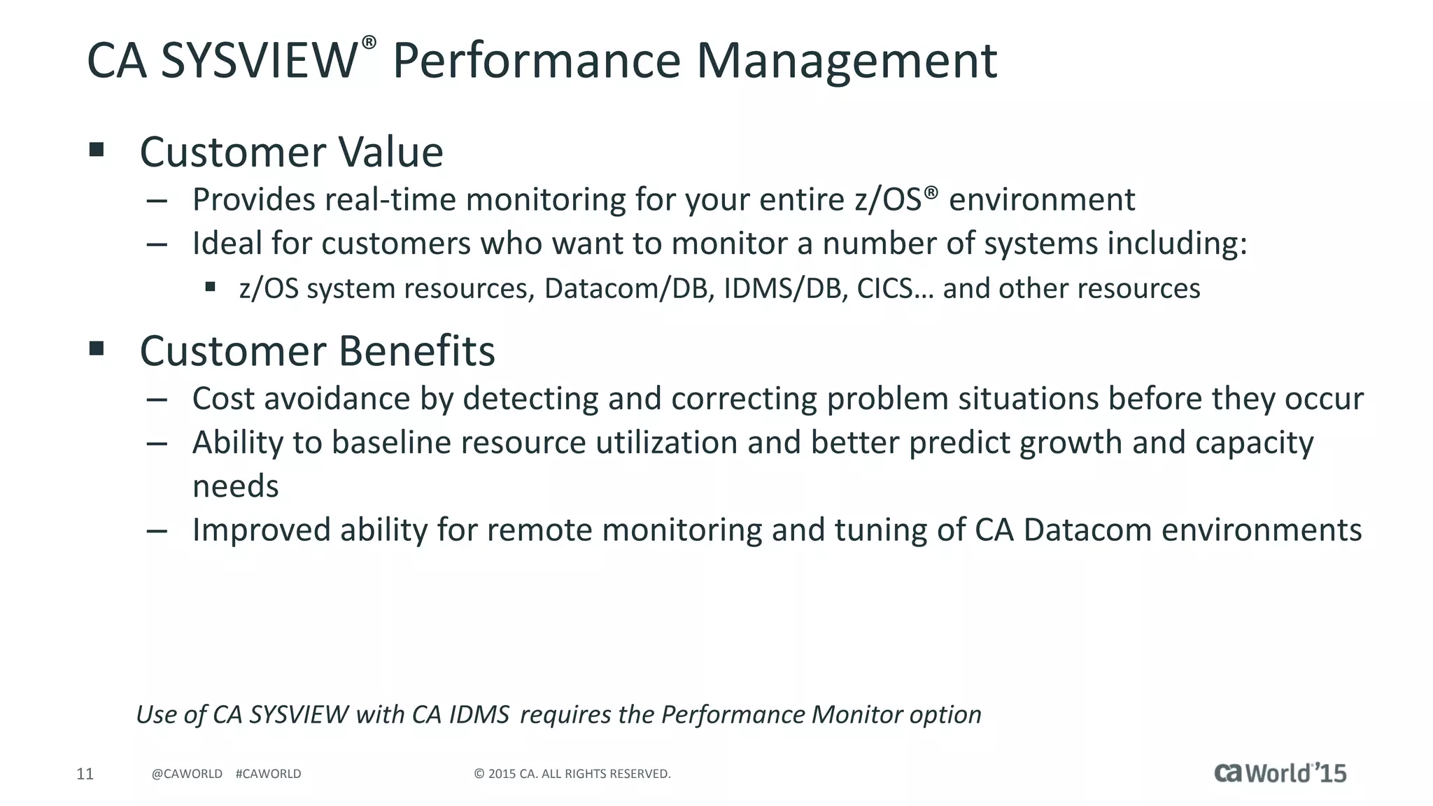 11 © 2015 CA. ALL RIGHTS RESERVED.@CAWORLD #CAWORLD
CA SYSVIEW® Performance Management
 Customer Value
– Provides real-time monitoring for your entire z/OS® environment
– Ideal for customers who want to monitor a number of systems including:
 z/OS system resources, Datacom/DB, IDMS/DB, CICS… and other resources
 Customer Benefits
– Cost avoidance by detecting and correcting problem situations before they occur
– Ability to baseline resource utilization and better predict growth and capacity
needs
– Improved ability for remote monitoring and tuning of CA Datacom environments
Use of CA SYSVIEW with CA IDMS requires the Performance Monitor option
 