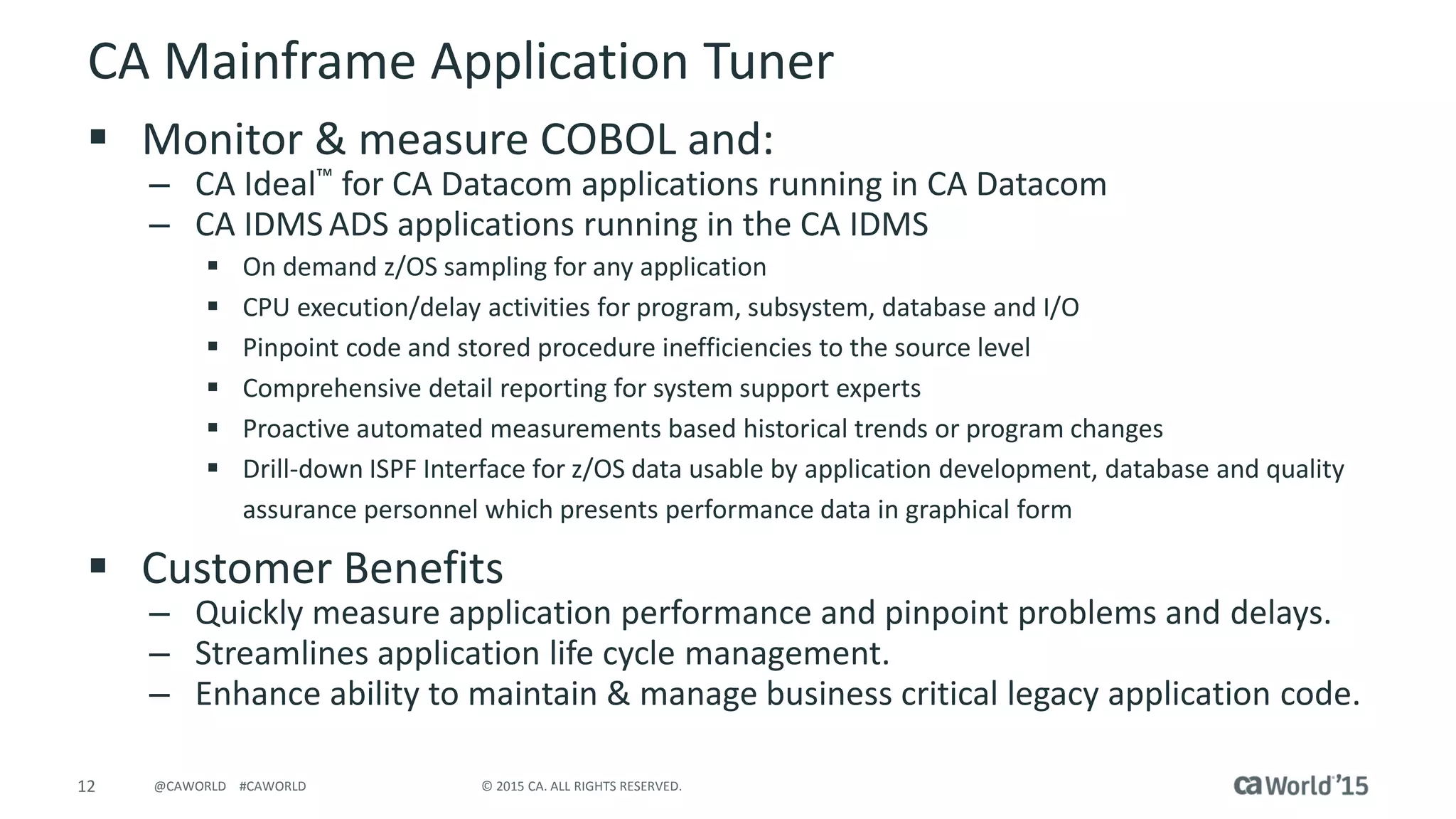 12 © 2015 CA. ALL RIGHTS RESERVED.@CAWORLD #CAWORLD
CA Mainframe Application Tuner
 Monitor & measure COBOL and:
– CA Ideal™ for CA Datacom applications running in CA Datacom
– CA IDMS ADS applications running in the CA IDMS
 On demand z/OS sampling for any application
 CPU execution/delay activities for program, subsystem, database and I/O
 Pinpoint code and stored procedure inefficiencies to the source level
 Comprehensive detail reporting for system support experts
 Proactive automated measurements based historical trends or program changes
 Drill-down ISPF Interface for z/OS data usable by application development, database and quality
assurance personnel which presents performance data in graphical form
 Customer Benefits
– Quickly measure application performance and pinpoint problems and delays.
– Streamlines application life cycle management.
– Enhance ability to maintain & manage business critical legacy application code.
 