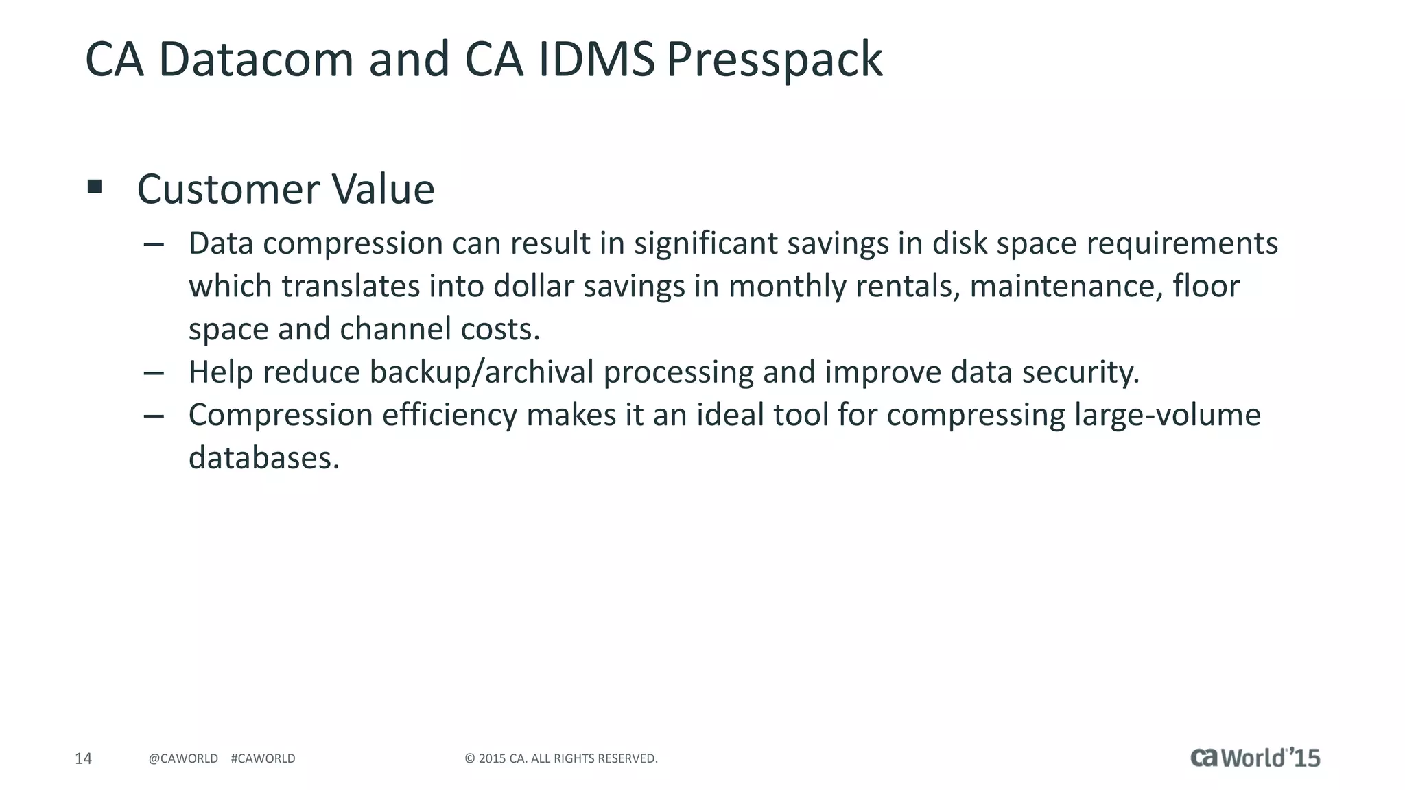 14 © 2015 CA. ALL RIGHTS RESERVED.@CAWORLD #CAWORLD
CA Datacom and CA IDMS Presspack
 Customer Value
– Data compression can result in significant savings in disk space requirements
which translates into dollar savings in monthly rentals, maintenance, floor
space and channel costs.
– Help reduce backup/archival processing and improve data security.
– Compression efficiency makes it an ideal tool for compressing large-volume
databases.
 