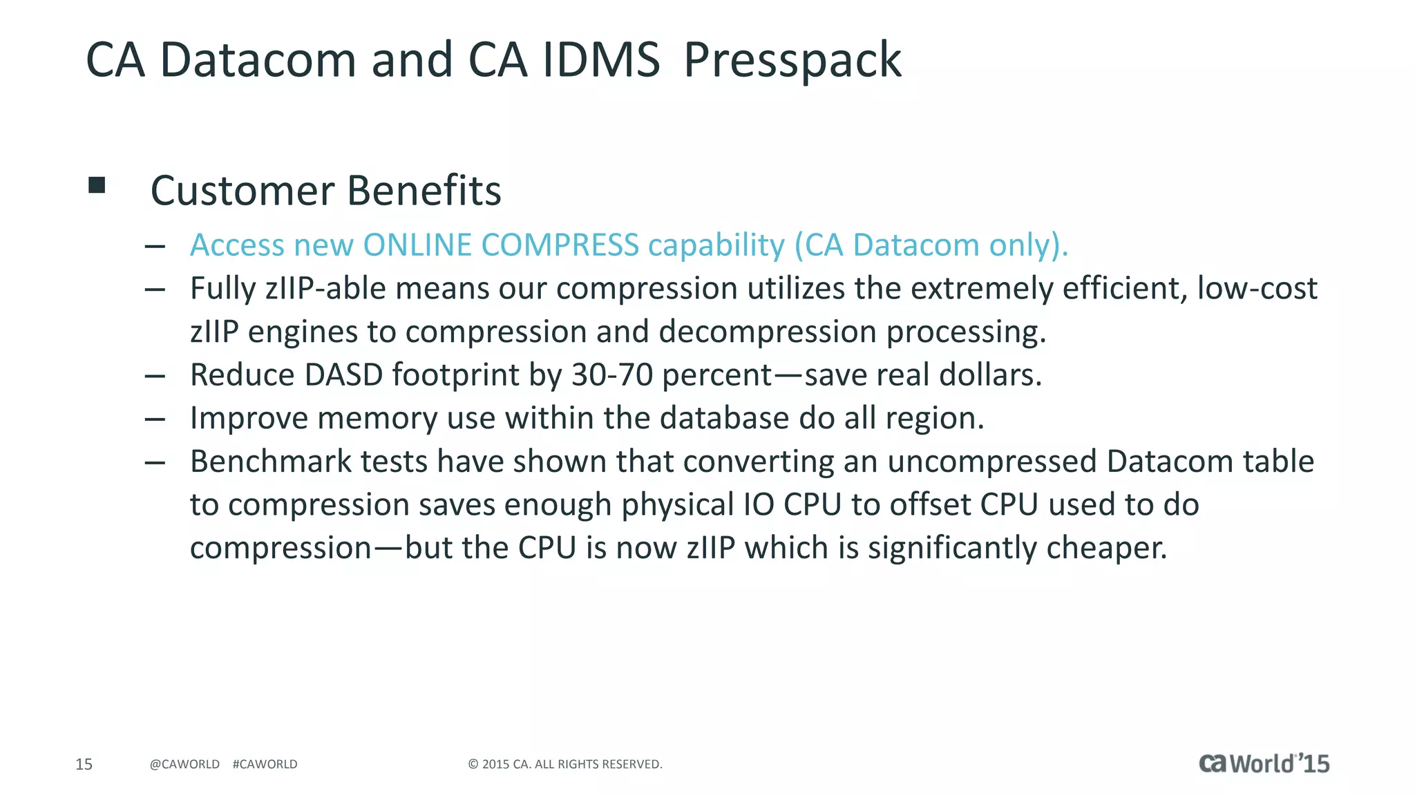 15 © 2015 CA. ALL RIGHTS RESERVED.@CAWORLD #CAWORLD
CA Datacom and CA IDMS Presspack
 Customer Benefits
– Access new ONLINE COMPRESS capability (CA Datacom only).
– Fully zIIP-able means our compression utilizes the extremely efficient, low-cost
zIIP engines to compression and decompression processing.
– Reduce DASD footprint by 30-70 percent—save real dollars.
– Improve memory use within the database do all region.
– Benchmark tests have shown that converting an uncompressed Datacom table
to compression saves enough physical IO CPU to offset CPU used to do
compression—but the CPU is now zIIP which is significantly cheaper.
 