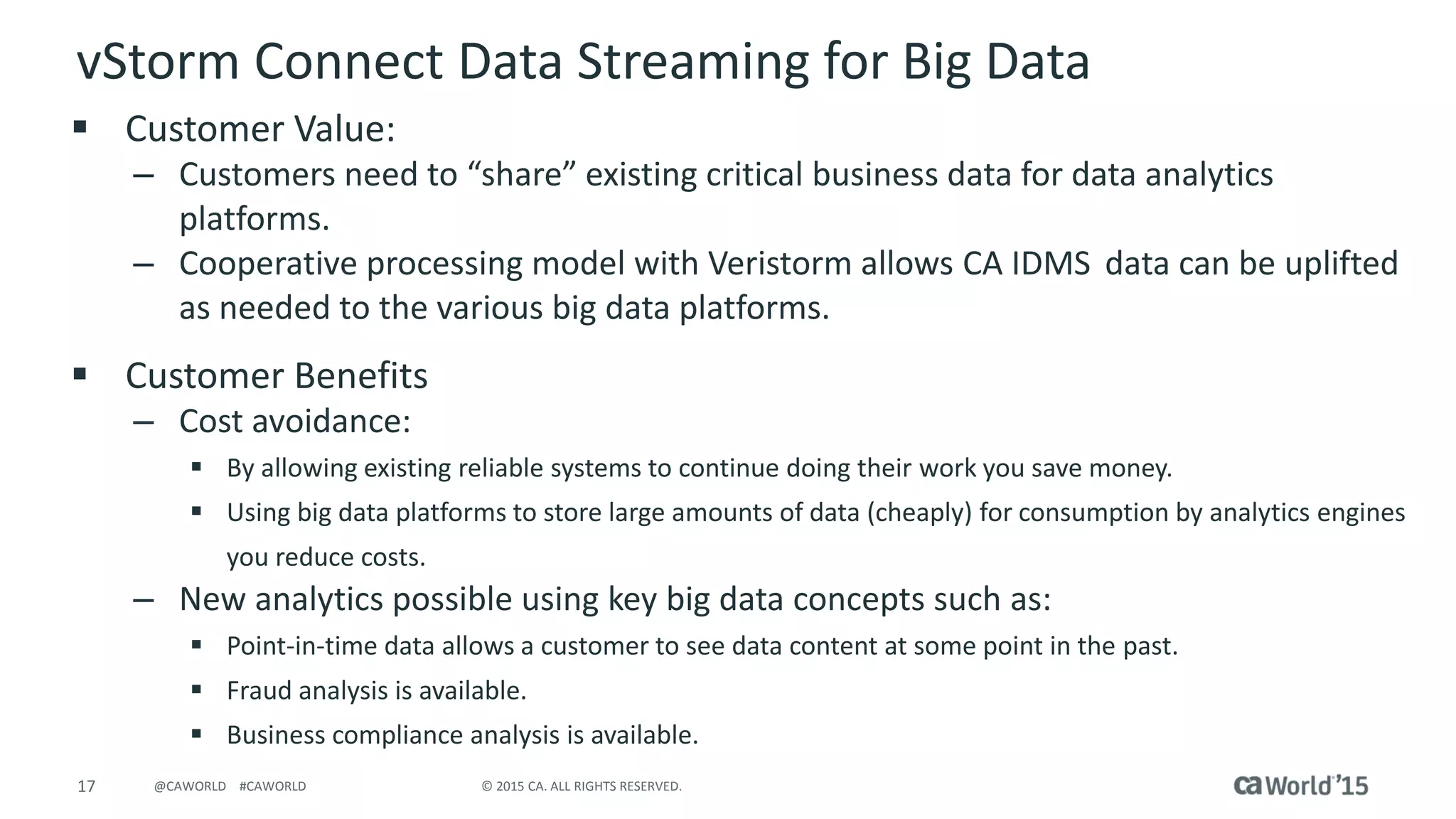 17 © 2015 CA. ALL RIGHTS RESERVED.@CAWORLD #CAWORLD
vStorm Connect Data Streaming for Big Data
 Customer Value:
– Customers need to “share” existing critical business data for data analytics
platforms.
– Cooperative processing model with Veristorm allows CA IDMS data can be uplifted
as needed to the various big data platforms.
 Customer Benefits
– Cost avoidance:
 By allowing existing reliable systems to continue doing their work you save money.
 Using big data platforms to store large amounts of data (cheaply) for consumption by analytics engines
you reduce costs.
– New analytics possible using key big data concepts such as:
 Point-in-time data allows a customer to see data content at some point in the past.
 Fraud analysis is available.
 Business compliance analysis is available.
 