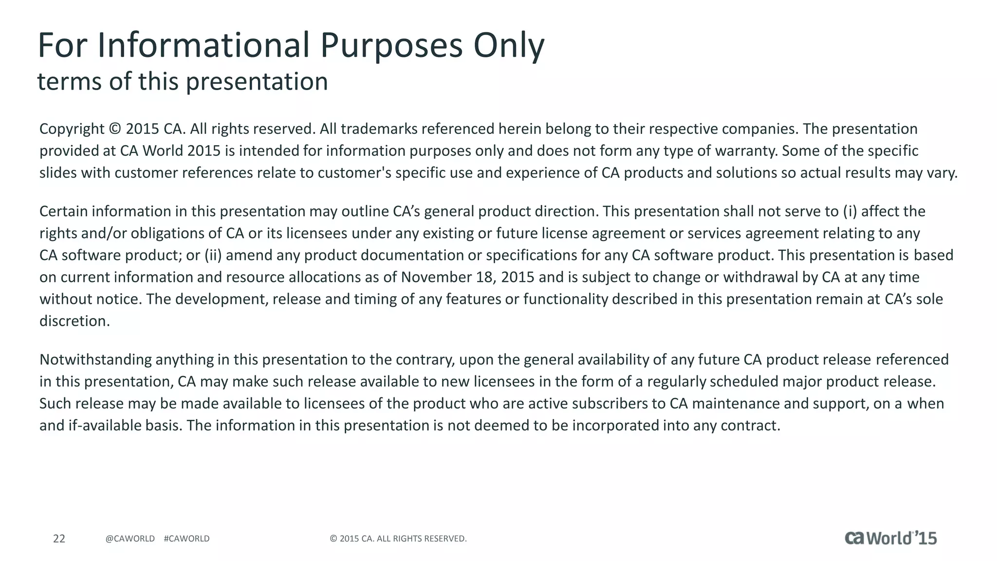 22 © 2015 CA. ALL RIGHTS RESERVED.@CAWORLD #CAWORLD
For Informational Purposes Only
terms of this presentation
Copyright © 2015 CA. All rights reserved. All trademarks referenced herein belong to their respective companies. The presentation
provided at CA World 2015 is intended for information purposes only and does not form any type of warranty. Some of the specific
slides with customer references relate to customer's specific use and experience of CA products and solutions so actual results may vary.
Certain information in this presentation may outline CA’s general product direction. This presentation shall not serve to (i) affect the
rights and/or obligations of CA or its licensees under any existing or future license agreement or services agreement relating to any
CA software product; or (ii) amend any product documentation or specifications for any CA software product. This presentation is based
on current information and resource allocations as of November 18, 2015 and is subject to change or withdrawal by CA at any time
without notice. The development, release and timing of any features or functionality described in this presentation remain at CA’s sole
discretion.
Notwithstanding anything in this presentation to the contrary, upon the general availability of any future CA product release referenced
in this presentation, CA may make such release available to new licensees in the form of a regularly scheduled major product release.
Such release may be made available to licensees of the product who are active subscribers to CA maintenance and support, on a when
and if-available basis. The information in this presentation is not deemed to be incorporated into any contract.
 