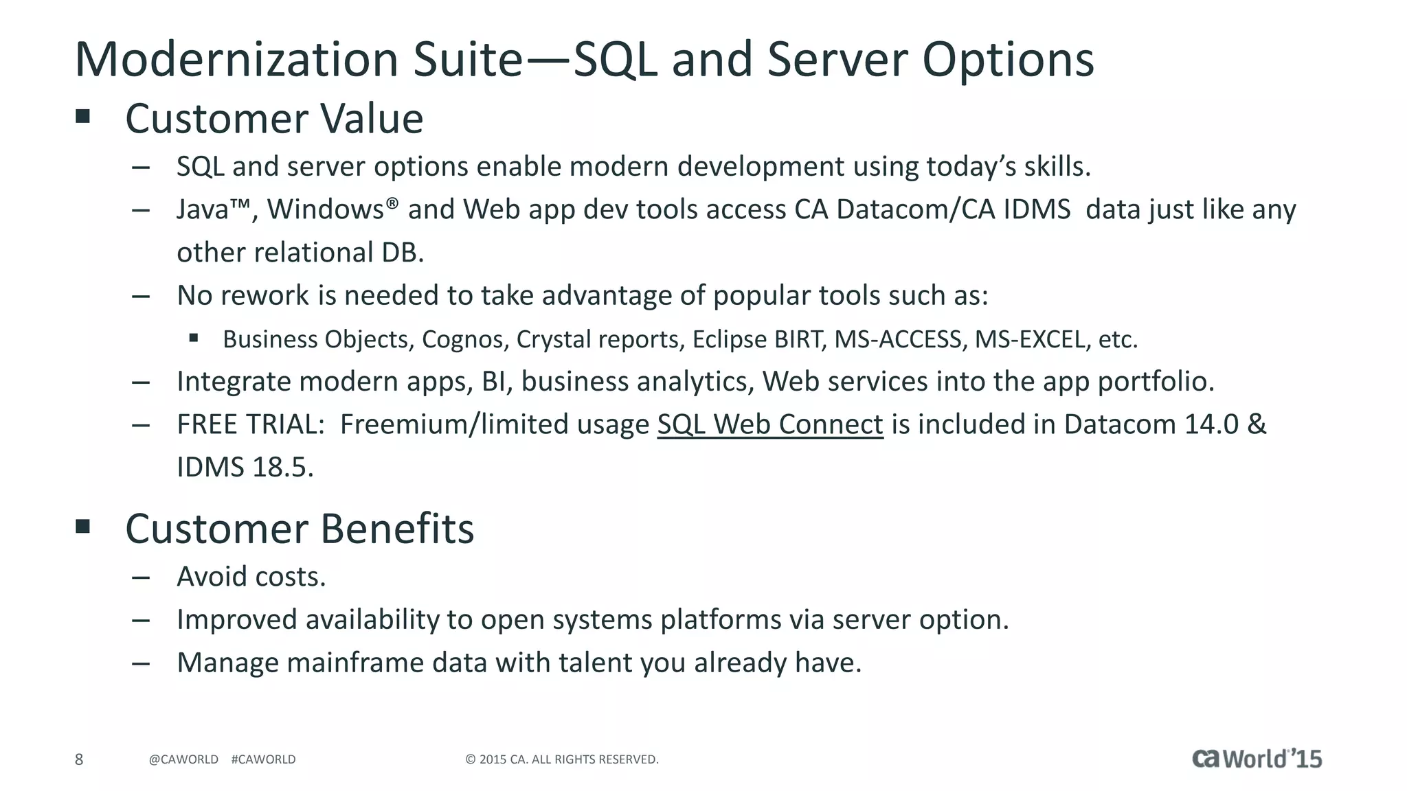 8 © 2015 CA. ALL RIGHTS RESERVED.@CAWORLD #CAWORLD
Modernization Suite—SQL and Server Options
 Customer Value
– SQL and server options enable modern development using today’s skills.
– Java™, Windows® and Web app dev tools access CA Datacom/CA IDMS data just like any
other relational DB.
– No rework is needed to take advantage of popular tools such as:
 Business Objects, Cognos, Crystal reports, Eclipse BIRT, MS-ACCESS, MS-EXCEL, etc.
– Integrate modern apps, BI, business analytics, Web services into the app portfolio.
– FREE TRIAL: Freemium/limited usage SQL Web Connect is included in Datacom 14.0 &
IDMS 18.5.
 Customer Benefits
– Avoid costs.
– Improved availability to open systems platforms via server option.
– Manage mainframe data with talent you already have.
 