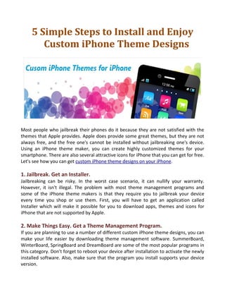 5 Simple Steps to Install and Enjoy
        Custom iPhone Theme Designs




Most people who jailbreak their phones do it because they are not satisfied with the
themes that Apple provides. Apple does provide some great themes, but they are not
always free, and the free one's cannot be installed without jailbreaking one's device.
Using an iPhone theme maker, you can create highly customized themes for your
smartphone. There are also several attractive icons for iPhone that you can get for free.
Let's see how you can get custom iPhone theme designs on your iPhone.

1. Jailbreak. Get an Installer.
Jailbreaking can be risky. In the worst case scenario, it can nullify your warranty.
However, it isn't illegal. The problem with most theme management programs and
some of the iPhone theme makers is that they require you to jailbreak your device
every time you shop or use them. First, you will have to get an application called
Installer which will make it possible for you to download apps, themes and icons for
iPhone that are not supported by Apple.

2. Make Things Easy. Get a Theme Management Program.
If you are planning to use a number of different custom iPhone theme designs, you can
make your life easier by downloading theme management software. SummerBoard,
WinterBoard, SpringBoard and DreamBoard are some of the most popular programs in
this category. Don't forget to reboot your device after installation to activate the newly
installed software. Also, make sure that the program you install supports your device
version.
 