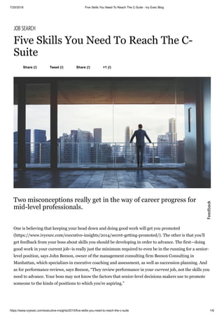 7/20/2018 Five Skills You Need To Reach The C-Suite - Ivy Exec Blog
https://www.ivyexec.com/executive-insights/2015/five-skills-you-need-to-reach-the-c-suite 1/6
Share (/) Tweet (/) Share (/) +1 (/)
JOB SEARCH
Five Skills You Need To Reach The C-
Suite
Two misconceptions really get in the way of career progress for
mid-level professionals.
One is believing that keeping your head down and doing good work will get you promoted
(https://www.ivyexec.com/executive-insights/2014/secret-getting-promoted/). The other is that you’ll
get feedback from your boss about skills you should be developing in order to advance. The first—doing
good work in your current job–is really just the minimum required to even be in the running for a senior-
level position, says John Beeson, owner of the management consulting firm Beeson Consulting in
Manhattan, which specializes in executive coaching and assessment, as well as succession planning. And
as for performance reviews, says Beeson, “They review performance in your current job, not the skills you
need to advance. Your boss may not know the factors that senior-level decisions makers use to promote
someone to the kinds of positions to which you’re aspiring.”
Feedback
 